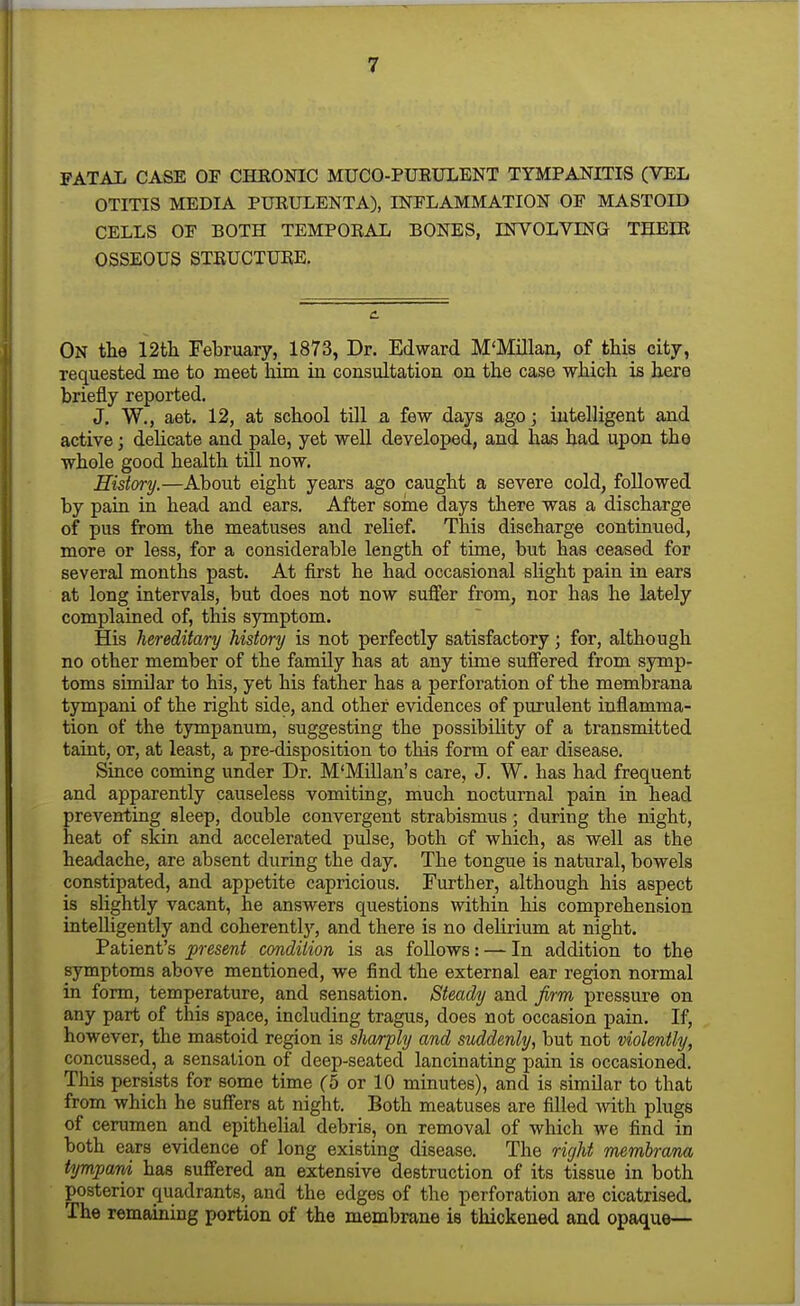 FATAL CASE OF CHRONIC MUCO-PURULENT TYMPANITIS (VEL OTITIS MEDIA PURULENTA), INFLAMMATION OF MASTOID CELLS OF BOTH TEMPORAL BONES, INVOLVING THEIR OSSEOUS STRUCTURE. On tlie 12tli February, 1873, Dr. Edward M'Millan, of this city, requested me to meet him in consultation on the case which is here briefly reported. J. W., aet. 12, at school tOl a few days ago; intelligent and active; delicate and pale, yet well developed, and has had upon the whole good health till now. History.—About eight years ago caught a severe cold, followed by pain in head and ears. After soine days there was a discharge of pus from the meatuses and relief. This discharge continued, more or less, for a considerable length of time, but has ceased for several months past. At first he had occasional slight pain in ears at long intervals, but does not now sujQfer from, nor has he lately complained of, this symptom. His hereditary history is not perfectly satisfactory; for, although no other member of the family has at any time suffered from symp- toms similar to his, yet his father has a perforation of the membrana tympani of the right side, and other evidences of purulent inflamma- tion of the tympanum, suggesting the possibility of a transmitted taint, or, at least, a pre-disposition to this form of ear disease. Since coming under Dr. M'Millan's care, J. W. has had frequent and apparently causeless vomiting, much nocturnal pain in head preventing sleep, double convergent strabismus; during the night, heat of skin and accelerated pulse, both of which, as well as the headache, are absent during the day. The tongue is natural, bowels constipated, and appetite capricious. Further, although his aspect is slightly vacant, he answers questions within his comprehension intelligently and coherently, and there is no delirium at night. Patient's present condition is as follows: — In addition to the symptoms above mentioned, we find the external ear region normal in form, temperature, and sensation. Steady and firm pressui'e on any part of this space, including tragus, does not occasion pain. If, however, the mastoid region is sharply and suddenly, but not violently, concussed, a sensation of deep-seated lancinating pain is occasioned. This persists for some time (5 or 10 minutes), and is similar to that from which he suffers at night. Both meatuses are filled with plugs of cerumen and epithelial debris, on removal of which we find in both ears evidence of long existing disease. The right membrana tympard has suffered an extensive destruction of its tissue in both posterior quadrants, and the edges of the perforation are cicatrised. The remaining portion of the membrane is thickened and opaque—