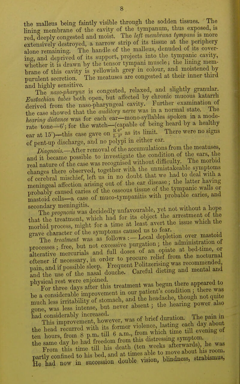 the malleus being faintly visible through the sodden tissues. The lining membrane of the cavity of the tympanum, thus exposed, is red deeply congested and moist. The left membrana tympani is more extensively destroyed, a narrow strip of its tissue at the periphery alone remaining. The handle of the malleus, denuded of its cover- ing, and deprived of its support, projects into the tympanic cavity, whether it is drawn by the tensor tympani muscle; the lining mem- brane of this cavity is yeUowish grey in colour, and moistened by purulent secretion. The meatuses are congested at their inner third and highly sensitive. i i- t..i i The mso-pharynx is congested, relaxed, and _ slightly granular EustacJdan tubes both open, but affected by chronic mucous katarrh derived from the naso-pharyngeal cavity. Further examination of the case showed that the auditm-y nerve was in a normal state, ihe hearing distance was for each ear-mono-syllables spoken m a mode- rate tone-6'; for the watch-(capable of being heard by a healthy ear at 15 Vthis case gave on ^ as its limit. There were no signs of pent-up discharge, and no polypi in either ear. Diaqnosis.-Aitev removal of the accumulations from the meatuses, and it became possible to investigate the condition of the ears, the real nature of the case was recognised without difficu ty. The morbid changes there observed, together with the unmistakeable symptoms of cSral mischief, id us in no doubt that we had to deal with a menTneeal affection arising out of the ear disease; the latter havmg probX^^^^ of'the osseous tissue of the tympamc waUs ^ mastoid cells-a case of muco-tympanitis with probable caries, and ^LTS:^^^^^^^^ unfavourable yet not without a t that the treatment, which had for its object the arrestment of the llud pfoceS'n^^^^ for a time at least avert the issue which the o-rnvp rharacter of the symptoms caused us to tear. ^^Thewa. L follow. .- Local d^pWion ov«^^^^^ p„; free, but J —^3^0?r =o  alterative mercurials and Wl doses o^^ nocturnal ottener «'='=?',7l,'J^<'g'l^St^^^^^^^ was recommended, StC'ulTthe nS doX Careful dietlig and mental and '■'''iSf thtTaysS^tMs treatment was begnn there appeared to had considerably increased. duration. The pain in This improvenien howev^^^^^^^ Eg ea'^ '^'^y-^l