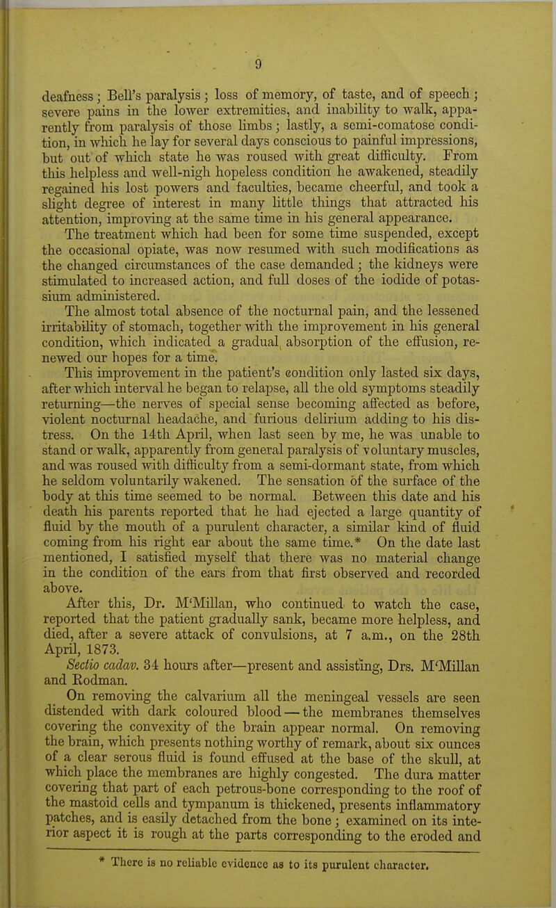 deafness; Bell's paralysis ; loss of memory, of taste, and of speech ; severe pains in the lower extremities, and inability to walk, appa- rently from paralysis of those limbs; lastly, a semi-comatose condi- tion, in which he lay for several days conscious to painful impressions, but out of which state he was roused with great difficulty. From this helpless and well-nigh hopeless condition he awakened, steadily regained his lost powers and faculties, became cheerful, and took a slight degree of interest in many little things that attracted his attention, improving at the same time in his general appearance. The treatment which had been for some time suspended, except the occasional opiate, was now resumed with such modifications as the changed circumstances of the case demanded ; the kidneys were stimulated to increased action, and full doses of the iodide of potas- sium administered. The almost total absence of the nocturnal pain, and the lessened irritability of stomach, together with the improvement in his general condition, which indicated a gradual, absorption of the effusion, re- newed our hopes for a time. This improvement in the patient's condition only lasted six days, after which interval he began to relapse, all the old symptoms steadily returning—the nerves of special sense becoming afi'ected as before, violent nocturnal headache, and furious delirium adding to his dis- tress. On the 14th April, when last seen by me, he was unable to stand or walk, apparently from general paralysis of voluntary muscles, and was roused with difficulty from a semi-dormant state, from which he seldom voluntarily wakened. The sensation of the surface of the body at this time seemed to be normal. Between this date and his death his parents reported that he had ejected a large quantity of fluid by the mouth of a purulent character, a similar kind of fluid coming from his right ear about the same time.* On the date last mentioned, I satisfied myself that there was no material change in the condition of the ears from that first observed and recorded above. After this, Dr. M'Millan, who continued to watch the case, reported that the patient gradually sank, became more helpless, and died, after a severe attack of convulsions, at 7 a.m., on the 28th April, 1873. Sedio cadav. 34 hours after—present and assisting, Drs. M'Millan and Rodman. On removing the calvarium all the meningeal vessels are seen distended with dark coloured blood — the membranes themselves covering the convexity of the brain appear normal. On removing the brain, which presents nothing worthy of remark, about six ounces of a clear serous fluid is found effused at the base of the skull, at which place the membranes are highly congested. The dura matter covering that part of each petrous-bone corresponding to the roof of the mastoid cells and tympanum is thickened, presents inflammatory patches, and is easily detached from the bone; examined on its inte- rior aspect it is rough at the parts corresponding to the eroded and * There is no reliable evidence as to its purulent character.