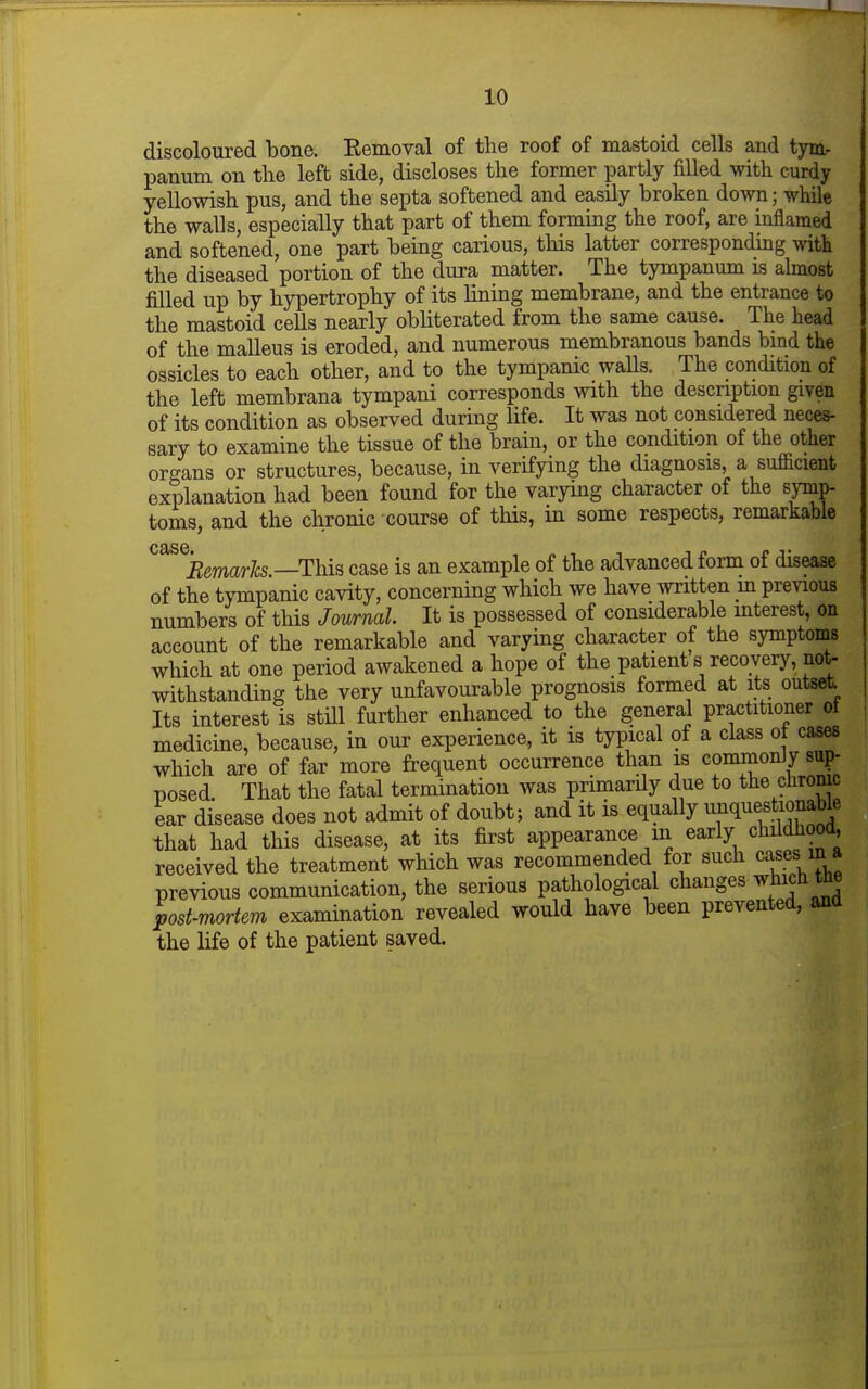 discoloured bone. Eemoval of the roof of mastoid cells and tym- panum on the left side, discloses the former partly filled with curdy yellowish pus, and the septa softened and easily broken down; while the walls, especially that part of them forming the roof, are inflamed and softened, one part being carious, this latter corresponding witk the diseased portion of the dura matter. The tympanum is almost filled up by hypertrophy of its lining membrane, and the entrance to the mastoid cells nearly obliterated from the same cause. The head of the malleus is eroded, and numerous membranous bands bind the ossicles to each other, and to the tympanic walls. The condition of the left membrana tympani corresponds with the description given of its condition as observed during life. It was not considered neces- sary to examine the tissue of the brain, or the condition of the other organs or structures, because, in verifying the diagnosis, a sufficient explanation had been found for the varying character of the symp- toms, and the chronic course of this, in some respects, remarkable case. Bemarlcs.—This case is an example of the advanced form of disease of the tj-mpanic cavity, concerning which we have written m previous numbers of this Journal It is possessed of considerable mterest, on account of the remarkable and varying character of the symptoms which at one period awakened a hope of the patient s recovery, not- withstanding the very unfavourable prognosis formed at its outset. Its interest is stiU further enhanced to the general practitioner ot medicine, because, in our experience, it is typical of a class o cases which are of far more frequent occurrence than is commonly sup- posed. That the fatal termination was primardy due to the cliromc ear disease does not admit of doubt; and it is equally unque^tiojiabk that had this disease, at its first appearance m early childhood, received the treatment which was recommended for such cases in a previous communication, the serious pathological changes wh^jh toe post-mortem examination revealed would have been prevented, ana the life of the patient saved.