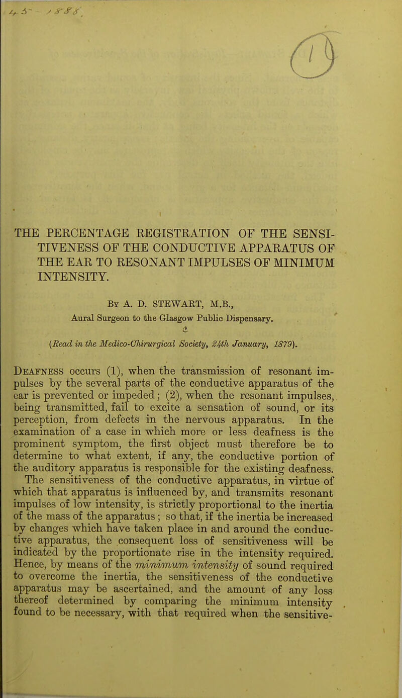 THE PERCENTAGE REGISTRATION OF THE SENSI- TIVENESS OF THE CONDUCTIVE APPARATUS OF THE EAR TO RESONANT IMPULSES OF MINIMUM INTENSITY. By a. D. STEWART, M.B., Aural Surgeon to the Glasgow Public Dispensary. d {Read in the Medico-Ohirurgical Society, ^4th January, 1879). Deafness occurs (1), when the transmission of resonant im- pulses by the several parts of the conductive apparatus of the ear is prevented or impeded; (2), when the resonant impulses, being transmitted, fail to excite a sensation of sound, or its perception, from defects in the nervous apparatus. In the examination of a case in which more or less deafness is the prominent symptom, the first object must therefore be to determine to what extent, if any, the conductive portion of the auditory apparatus is responsible for the existing deafness. The sensitiveness of the conductive apparatus, in virtue of which that apparatus is influenced by, and transmits resonant impulses of low intensity, is strictly proportional to the inertia of the mass of the apparatus; so that, if the inertia be increased by changes which have taken place in and around the conduc- tive apparatus, the consequent loss of sensitiveness will be indicated by the proportionate rise in the intensity required. Hence, by means of the minimum intensity of sound required to overcome the inertia, the sensitiveness of the conductive apparatus may be ascertained, and the amount of any loss thereof determined by comparing the minimum intensity found to be necessary, with that required when the sensitive-