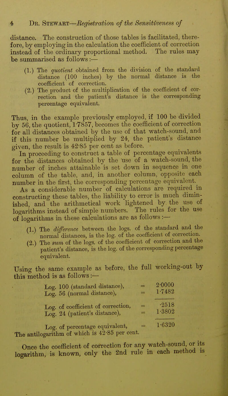 distance. The construction of those tables is facilitated, there- fore, by employing in the calculation the coefficient of correction instead of the ordinary proportional method. The rules may be summarised as follows:— (1.) The quotient obtained from the division of the standard distance (100 inches) by the normal distance is the coefficient of correction. (2.) The product of the multiplication of the coefficient of cor- rection and the patient's distance is the corresponding percentage equivalent. Thus, in the example previously employed, if 100 be divided by 56, the quotient, 17857, becomes the coefficient of correction for all distances obtained by the use of that watch-sound, and if this number be multiplied by 24, the patient's distance given, the result is 42-85 per cent as before. In proceeding to construct a table of percentage equivalents for the distances obtained by the \ise of a watch-sound, the number of inches attainable is set down in sequence in one column of the table, and, in another column, opposite each number in the first, the corresponding percentage equivalent.^ As a considerable number of calculations are required in constructing these tables, the liability to error is much dimin- ished, and the arithmetical work lightened by. the use of logarithms instead of simple numbers. The rules for the use of logarithms in these calculations are as follows :— (1.) The difference between the logs, of the standard and the normal distances, is the log. of the coefficient of correction. (2.) The sum of the logs, of the coefficient of correction and the patient's distance, is the log. of the .corresponding percentage equivalent. Using the same example as before, the full working-out by this method is as follows:— Log. 100 (standard distance), = 2-0000 Log. 56 (normal distance), = 1-7482 Log. of coefficient of correction, = -2518 Log. 24 (patient's distance), = 1 3802 Log. of percentage equivalent, = 1-6320 The antilogarithm of which is 42-85 per cent. Once the coefficient of correction for any watch-sound or its logarithm, is known, only the 2nd rule in each method is