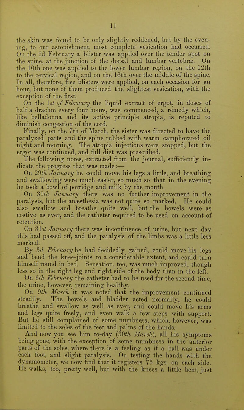 the skin was found to be only sliglitiy reddened, but by tlie even- ing, to our astonishment, most complete vesication had occurred. On the 2d February a blister was applied over the tender spot on the spine, at the junction of the dorsal and lumbar vertebrse. On the 10th one was applied to the lower lumbar region, on the 12th to the cervical region, and on the 16th over the middle of the spine. In all, therefore, five blisters were applied, on each occasion for an hour, but none of them produced the slightest vesication, with the exception of the first. On the 1st of February the liquid extract of ergot, in doses of half a drachm every four hours, was commenced, a remedy which, like belladonna and its active principle atropia, is reputed to diminish congestion of the cord. Finally, on the 7th of March, the sister was directed to have the paralyzed parts and the spine rubbed with warm camphorated oil night and morning. The atropia injections were stopped, but the ergot was continued, and full diet was prescribed. The following notes, extracted from the journal, sufficiently in- dicate the progress that was made:— On 29^A January he could move his legs a little, and breathing and swallowing were much easier, so much so that in the evening- he took a bowl of porridge and milk by the mouth. On ZQlh January there was no further improvement in tlie paralysis, but the anesthesia was not quite so marked. He could also swallow and breathe quite well, but the bowels were as costive as ever, and the catheter required to be used on account of retention. On ?>lst January there was incontinence of urine, but next day this had passed off, and the paralysis of the limbs was a little less marked. By 3f? February \\t had decidedly gained, could move his legs and bend the knee-joints to a considerable extent, and could turn himself round in bed. Sensation, too, was much improved, though less so in the right leg and right side of the body than in the left. On %th February the catheter had to be used for the second time, the urine, however, remaining healthy. On dth March it was noted that the improvement continued steadily. The bowels and bladder acted normally, he could breathe and swallow as well as ever, and could move his arms and legs quite freely, and even walk a few steps with support. But he still complained of some numbness, which, however, was limited to the soles of the feet and palms of the liands. And now you see him to-day (30i7i March), all his symptoms being gone, with the exception of some numbness in the anterior parts of the soles, where there is a feeling as if a ball was under each foot, and slight paralysis. On testing the hands with the dynamometer, we now find that it registers 75 legs, on each side. He walks, too, pretty well, but with the knees a little bent, just