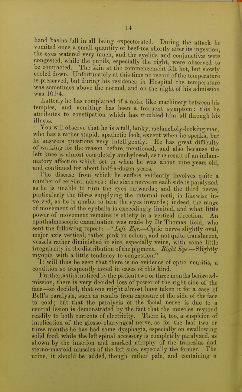 hand basins full in all being expectorated. During the attack lie vomited once a small quantity of beef-tea shortly after its ingestion, the eyes watered very much, and the eyelids and conjunctivse were congested, while the pupils, especially the right, were observed to be contracted. The skin at the commencement felt hot, but slowly cooled down. Unfortunately at this time no record of the temperature is preserved, but during his residence in Hospital the temperature was sometimes above the normal, and on the night of his admission was 101-4. Latterly he has complained of a noise like machinery between his temples, and vomiting has been a frequent symptom: tliis he attributes to constipation which has troubled him all through his illness. You will observe that he is a tall, lanky, melancholy-looking man, who has a rather stupid, apathetic look, except when he speaks, but he answers questions very intelligently. He has great difficulty of walking for the reason before, mentioned, and also because the left knee is almost completely anchylosed, as the result of an inflam- matory affection which set in when he was about nine years old, and continued for about half-a-dozen years. The disease from which he suffers evidently involves quite a number of cerebral nerves : the sixth nerve on each side is paralyzed, as he is unable to turn the eyes outwards; and the third nerve, particularly the fibres supplying the internal recti, is likewise in- volved, as he is unable to turn the eyes inwards; indeed, the range of movement of the eyeballs is exceedingly limited, and what little power of movement remains is chiefly in a vertical direction. An ophthalmoscopic examination was made by Dr Thomas Eeid, who sent the following report:— Ze/i5 Eye.—Optic nerve slightly oval, major axis vertical, rather pink in colour, and not quite translucent, vessels rather diminished in size, especially veins, with some little irregularity in the distribution of the pigment. Right Eye.—Slightly myopic, with a little tendency to congestion. It will thus be seen that there is no evidence of optic neuritis, a condition so frequently noted in cases of this kind. Further, as first noticed by the patient two or three months before ad- mission, there is very decided loss of power of the right side of the face—so decided, that one might almost have taken it for a case of Bell's paralysis, such as results from exposure of the side of the face to cold; but that the paralysis of the facial nerve is due to a central lesion is demonstrated by the fact that the muscles respond readily to both currents of electricity. There is, too, a suspicion of implication of the glosso-phai-yngeal nerve, as for the last two or three months he has had some dysphagia, especially on swallowing solid food, while the left spinal accessory is completely paralyzed, as shown by the inaction and marked atrophy of the trapezius and sterno-mastoid muscles of the left side, especially the former. The urine, it should be added, though rather pale, and containing a