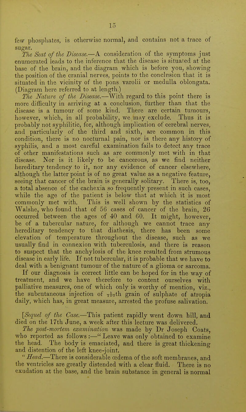 few phosphates, is otlierwise normal, and contains not a trace of sugar. Tlie Seat of the Disease.—A consideration of the symptoms just enumerated leads to the inference that the disease is situated at the base of the brain, and the diagram which is before you, showing the position of the cranial nerves, points to the conclusion that it is situated in the vicinity of the pons varolii or medulla oblongata. (Diagram here referred to at length.) The Nature of the Disease.—With regard to this point there is more difficulty in arriving at a conclusion, further than that the disease is a tumour of some kind. There are certain tumours, however, which, in all probability, we may exclude. Thus it is probably not syphilitic, for, although implication of cerebral nerves, and particularly of the third and sixth, are common in this condition, there is no nocturnal pain, nor is there any history of syphilis, and a most careful examination fails to detect any trace of other manifestations such as are commonly met with in that disease. Nor is it likely to be cancerous, as we find neither hereditary tendency to it, nor any evidence of cancer elsewliere, although the latter point is of no great value as a negative feature, seeing that cancer of the brain is generally solitary. There is, too, a total absence of the cachexia so frequently present in such cases, while the age of the patient is below that at which it is most commonly met with. This is well shown by the statistics of Walshe, who found that of 56 cases of cancer of the brain, 26 occurred between the ages of 40 and 60. It might, however, be of a tubercular nature, for although we cannot trace any hereditary tendency to that diathesis, there has been some elevation of temperature throughout the disease, such as we usually find in connexion with tuberculosis, and there is reason to suspect that the anchylosis of the knee resulted from strumous disease in early life. If not tuberculai', it is probable that we have to deal with a benignant tumour of the nature of a glioma or sarcoma. If our diagnosis is correct little can be hoped for in the way of treatment, and we have therefore to content ourselves with palliative measures, one of which only is worthy of mention, viz., the subcutaneous injection of y^th grain of sulphate of atropia daily, which has, in great measure, arrested the profuse salivation. {Sequel of the Case.—This patient rapidly went down hill, and died on the 17th June, a week after this lecture was delivered. The post-mortem examination was made by Dr Joseph Coats, who reported as follows :— Leave was only obtained to examine the head. The body is emaciated, and there is great thickening and distention of the left knee-joint.  Head.—There is considerable oedema of the soft membranes, and the ventricles are greatly distended with a clear fluid. There is no exudation at the base, and the brain substance in general is normal