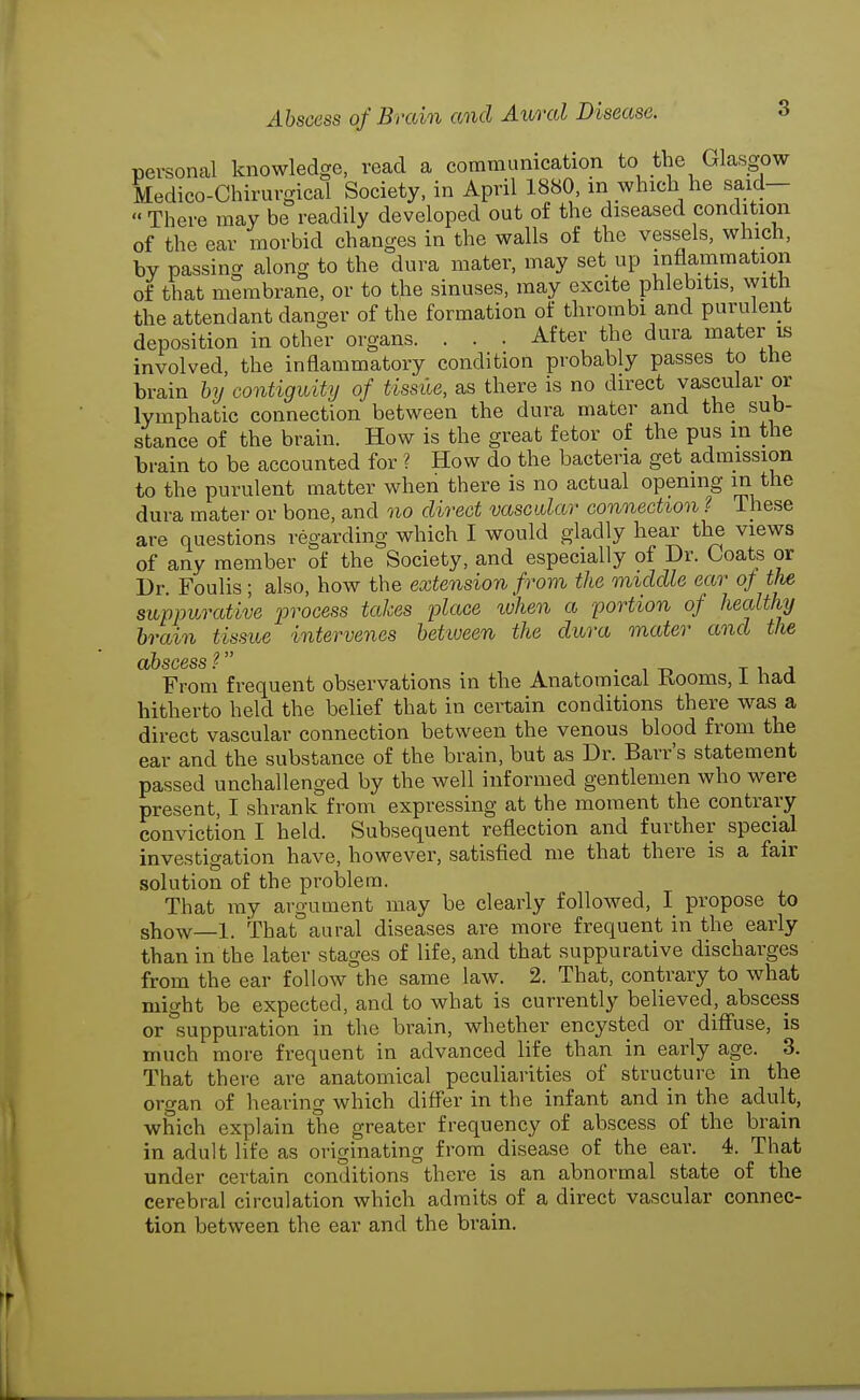 personal knowledge, read a commanication to the Glasgow Medico-Chirurgical Society, in April 1880, in which he said—  There may be readily developed out of the diseased condition of the ear morbid changes in the walls of the vessels, which, by passing along to the dura mater, may set up inflammation of that membrane, or to t,he sinuses, may excite phlebitis, with the attendant danger of the formation of thrombi and purulent deposition in other organs. . . . After the dura mater is involved, the inflammatory condition probably passes to the brain bij contiguity of tissile, as there is no direct vascular or lymphatic connection between the dura mater and the sub- stance of the brain. How is the great fetor of the pus in the brain to be accounted for ? How do the bacteria get admission to the purulent matter when there is no actual opening in the dura mater or bone, and no direct vascular connection ? These are questions regarding which I would gladly hear the views of any member of the Society, and especially of Dr. Coats or Dr. Foulis; also, how the extension from the middle ear of the suppurative process takes place xuhen a portion of healthy brain tissue intervenes between the dura mater and the From frequent observations in the Anatomical Rooms, I had hitherto held the belief that in certain conditions there was a direct vascular connection between the venous blood from the ear and the substance of the brain, but as Dr. Barr's statement passed unchallenged by the well informed gentlemen who were present, I shrank from expressing at the moment the contrary conviction I held. Subsequent reflection and further special investigation have, however, satisfied me that there is a fair solution of the problem. That my argument may be clearly followed, I propose to sbow—1. That aural diseases are more frequent in the early than in the later stages of life, and that suppurative discharges from the ear follow the same law. 2. That, contrary to what might be expected, and to what is currently believed, abscess or suppuration in the brain, whether encysted or diflFuse, is much more frequent in advanced life than in early age. 3. That there are anatomical peculiarities of structure in the organ of hearing which differ in the infant and in the adult, which explain the greater frequency of abscess of the brain in adult life as originating from disease of the ear. 4. That under certain conditions there is an abnormal state of the cerebral circulation which admits of a direct vascular connec- tion between the ear and the brain.