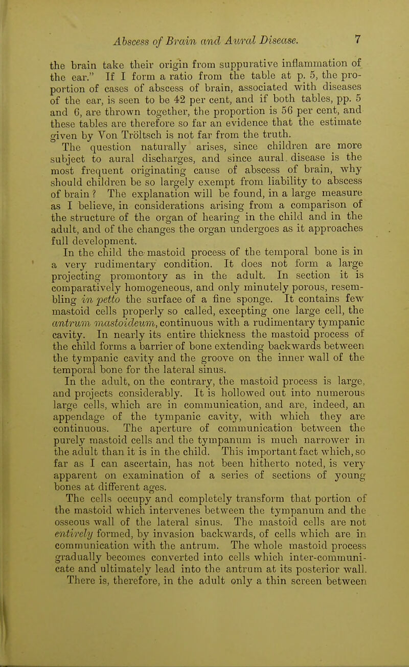 the brain take their origin from suppurative inflammation of the ear. If I form a ratio from the table at p. 5, the pro- portion of cases of abscess of brain, associated with diseases of the ear, is seen to be 42 per cent, and if both tables, pp. 5 and 6, are thrown together, the proportion is 56 per cent, and these tables are therefoi-e so far an evidence that the estimate given by Von Troltsch is not far from the truth. The question naturally arises, since children are more subject to aural discharges, and since aural, disease is the most frequent originating cause of abscess of brain, why should children be so largely exempt from liability to abscess of brain ? The explanation will be found, in a large measure as I believe, in considerations arising from a comparison of the structure of the organ of hearing in the child and in the adult, and of the changes the organ undergoes as it approaches full development. In the child the-mastoid process of the temporal bone is in a very rudimentary condition. It does not form a large projecting promontory as in the adult. In section it is comparatively homogeneous, and only minutely porous, resem- bling in petto the surface of a fine sponge. It contains few mastoid cells properly so called, excepting one large cell, the antruon mastoicleum, continuous with a rudimentary tympanic cavity. In nearly its entire thickness the mastoid process of the child forms a barrier of bone extending backwards between the tympanic cavity and the groove on the inner wall of the temporal bone for the latei'al sinus. In the adult, on the contrary, the mastoid process is large, and projects considerably. It is hollowed out into numerous large cells, which are in communication, and are, indeed, an appendage of the tympanic cavity, with which they are continuous. The aperture of communication between the purely mastoid cells and the tympanum is much narrower in the adult than it is in the child. This important fact which, so far as I can ascertain, has not been hitherto noted, is very apparent on examination of a series of sections of young bones at different ages. The cells occupy and completely transform that portion of the mastoid which intervenes between the tympanum and the osseous wall of the lateral sinus. The mastoid cells are not entirely formed, by invasion backwards, of cells which are in communication with the antrum. The whole mastoid process gradually becomes converted into cells which inter-communi- cate and ultimately lead into the antrum at its posterior wall. There is, therefore, in the adult only a thin screen between