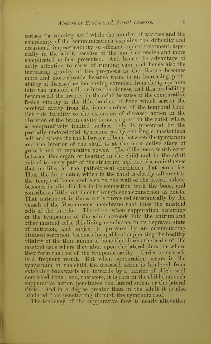 tenses  a running eai', while the number of cavities and the complexity of the communications explains the difficulty and occasional impracticability of efficient topical treatment, espe- cially in the adult, because of the more extensive and more complicated surface presented. And hence the advantage of early attention to cases of running ears, and hence also the increasing gravity of the prognosis as the disease becomes more and more chronic, because there is an increasing prob- ability of diseased action having extended from the tympanum into the mastoid cells or into the sinuses, and this probability becomes all the greater in the adult because of the comparative feeble vitality of the thin laminas of bone vphich screen the cerebral cavity from the inner surface of the temporal bone. But this liability to the extension of diseased action in the direction of the brain cavity is not so great in the child, v^rhere a comparatively limited surface only is presented by the partially undeveloped tympanic cavity and single mastoidean cell, and where the thick barrier of bone between the tympanum and the interior of the skull is at the most active stage of growth and of reparative power. The differences which exist between the organ of hearing in the child and in the adult extend to every part of the structure, and exercise an influence that modifies all the pathological conditions that can arise. Thus, the dura mater, which in the child is closely adherent to the temporal bone, and also to the wall of the lateral sulcus, becomes in after life lax in its connection with the bone, and contributes little nutriment through such connection as exists. That nutriment in the adult is furnished substantially by the vessels of the fibro-mucous membrane that lines the mastoid cells of the interior. Therefore, when suppuration occurring in the tympanum of the adult extends into the antrum and other mastoid cells, this lining membrane, in its depraved state of nutrition, and subject to pressui'e by an accumulating diseased secretion, becomes incapable of supporting the healthy vitality of the thin lamina of bone that forms the walls of the mastoid cells where they abut upon the latei-al sinus, or where they form the roof of the tympanic cavity. Caries or necrosis is a frequent result. But when suppuration occurs in the tympanum of the child, the diseased action is hindered from extending backwards and inwards by a barrier of thick well nourished bone ; and, therefore, it is rare in the child that such suppurative action penetrates the lateral sulcus or the lateral sinus. And in a degree greater than in the adult it is also hindered fi^om penetrating through the tympanic roof. The tendency of the .suppurative flow is nearly altogether
