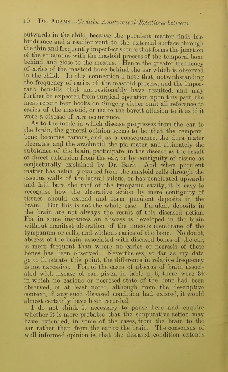 outwards in the child, because the purulent matter finds less hindrance and a readier vent to the external surface through the thin and frequently imperfect suture that forms the junction of the squamous with the mastoid process of the temporal bone behind and close to the meatus. Hence the greater frequency of caries of the mastoid bone behind the ear which is observed in the child. In this connection I note that, notwithstanding the frequency of caries of the mastoid process, and the impor- tant benefits that unquestionably have resulted, and may further be expected from surgical operation upon this part, the most recent text books on Surgery either omit all reference to caries of the mastoid, or make the barest allusion to it as if it were a disease of rare occurrence. As to the mode in which disease progresses from the ear to the brain, the general opinion seems to be that the temporal bone becomes carious, and, as a consequence, the dui'a mater ulcerates, and the arachnoid, the pia mater, and ultimately the substance of the brain, participate in the disease as the result of direct extension from the ear, or by contiguity of tissue as conjecturally explained by Dr. Barr. And when purulent matter has actually exuded from the mastoid cells through the osseous walls of the lateral sulcus, or has penetrated upwards and laid bare the roof of the tympanic cavity, it is easy to recognise how the ulcerative action by mere contiguity of tissues should extend and form purulent deposits in the brain. But this is not the whole case. Purulent deposits in the brain are not always the result of this diseased action. For in some instances an abscess is developed in the brain without manifest ulceration of the mucous membrane of the tympanum or cells, and without caries of the bone. No doubt, abscess of the brain, associated with diseased bones of the ear, is more frequent than where no caries or necrosis of these bones has been observed. Nevertheless, so far as my data go to illustrate this point, the difference in relative frequency is not excessive. For, of the cases of abscess of brain associ- ated with disease of ear, given in table, p. G, there were 34 in which no carious or necrosed state of the bone had been observed, or at least noted, although from the descriptive context, if any such diseased condition had existed, it would almost certainly have been recorded. I do not think it necessary to pause here and enquire whether it is more probable that the suppurative action may have extended, in some of the cases, from the brain to the ear rather than from the ear to the brain. The consensus of well informed opinion is, that the diseased condition extends