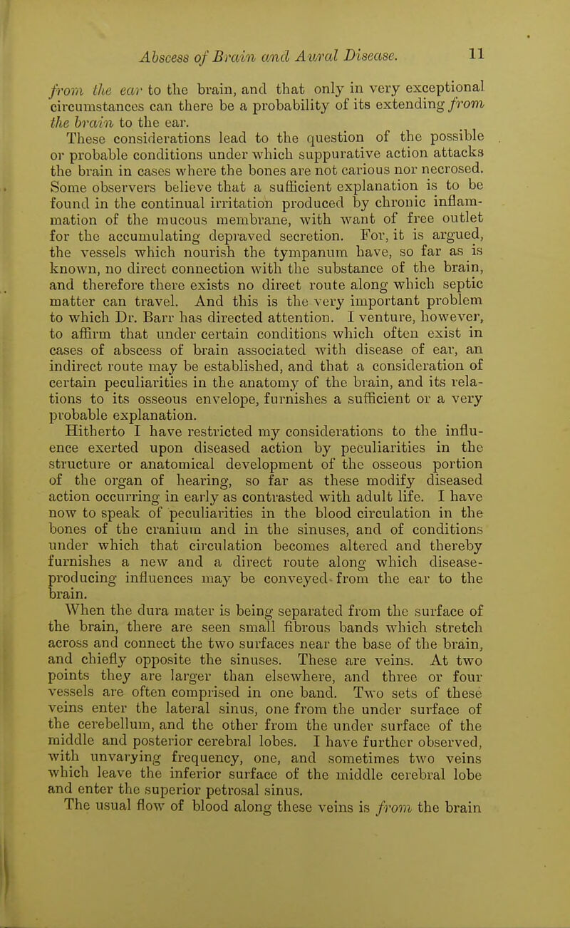 from the ear to the brain, and tliat only in very exceptional circumstances can there be a probability of its extending from the brain to the ear. These considerations lead to the question of the possible or probable conditions under which suppurative action attacks the brain in cases where the bones are not carious nor necrosed. Some observers believe that a sufficient explanation is to be found in the continual irritation produced by chronic inflam- mation of the mucous membrane, with want of free outlet for the accumulating depraved secretion. For, it is argued, the vessels which nourish the tympanum have, so far as is known, no direct connection with the substance of the brain, and therefore thei'e exists no direct route along which septic matter can travel. And this is the very important problem to which Dr. Barr has directed attention. I venture, however, to affirm that under certain conditions which often exist in cases of abscess of brain associated with disease of ear, an indirect route may be established, and that a consideration of certain peculiai-ities in the anatomy of the brain, and its rela- tions to its osseous envelope, furnishes a sufficient or a very probable explanation. Hitherto I have restricted my considerations to the influ- ence exerted upon diseased action by peculiarities in the structure or anatomical development of the osseous portion of the organ of hearing, so far as these modify diseased action occurring in early as contrasted with adult life. I have now to speak of peculiaidties in the blood circulation in the bones of the cranium and in the sinuses, and of conditions under which that circulation becomes altered and thereby furnishes a new and a direct route along which disease- producing influences may be conveyed^ from the ear to the brain. When the dura mater is being separated from the surface of the brain, there are seen small fibrous bands which stretch across and connect the two surfaces near the base of the brain, and chiefly opposite the sinuses. These are veins. At two points they are larger than elsewhere, and three or four vessels are often comprised in one band. Two sets of these veins enter the lateral sinus, one from the under surface of the cerebellum, and the other from the under surface of the middle and posterior cerebral lobes. I have further observed, with unvarying frequency, one, and sometimes two veins which leave the infei-ior surface of the middle cerebral lobe and enter the superior petrosal sinus. The usual flow of blood along these veins is from the brain
