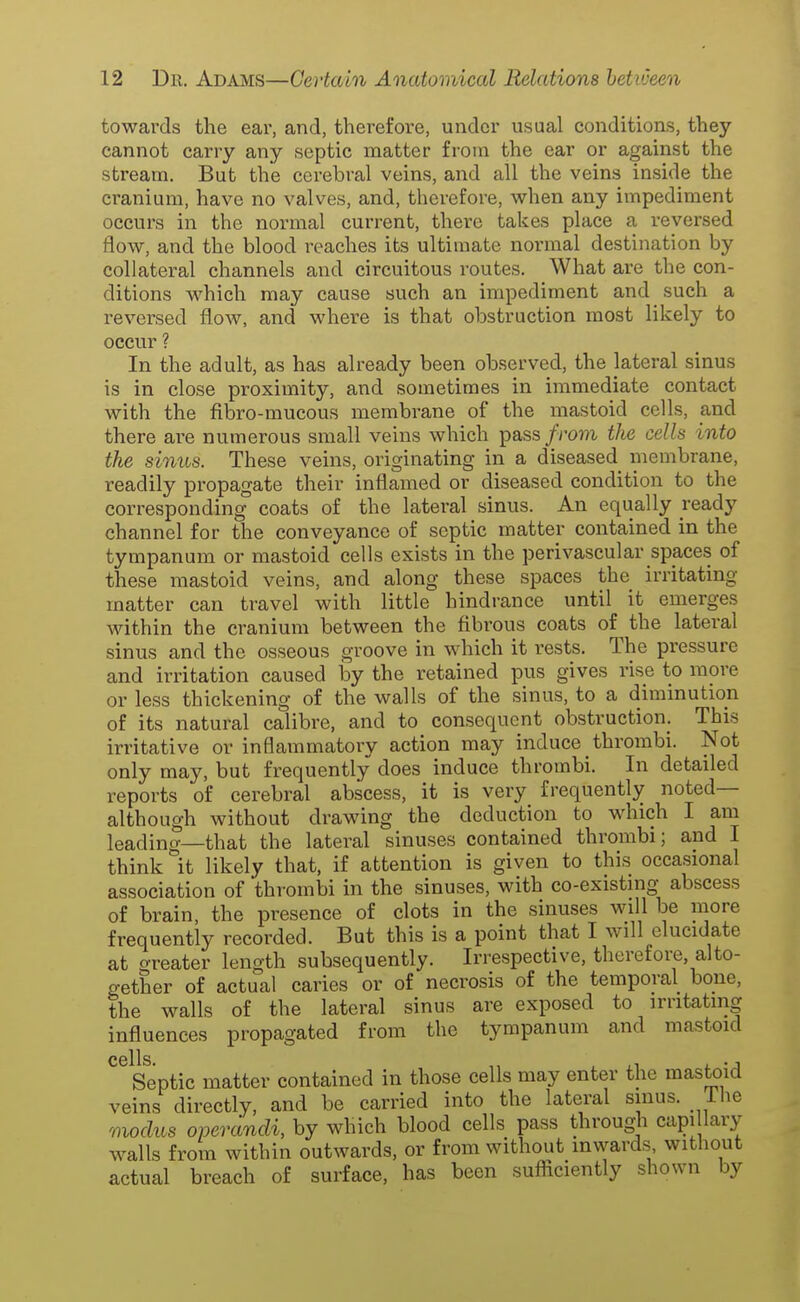 towards the ear, and, therefore, under usual conditions, they cannot carry any septic matter from the ear or against the stream. But the cerebral veins, and all the veins inside the cranium, have no valves, and, therefore, when any impediment occurs in the normal current, there takes place a reversed flow, and the blood reaches its ultimate normal destination by collateral channels and circuitous routes. What are the con- ditions which may cause such an impediment and such a reversed flow, and where is that obstruction most likely to occur ? In the adult, as has already been observed, the lateral sinus is in close proximity, and sometimes in immediate contact with the fibro-mucous membrane of the mastoid cells, and there are numerous small veins which pass/roj7i the cells into the sinus. These veins, originating in a diseased membrane, readily propagate their inflamed or diseased condition to the corresponding coats of the lateral sinus. An equally ready channel for the conveyance of septic matter contained in the tympanum or mastoid cells exists in the perivascular spaces of these mastoid veins, and along these spaces the irritating matter can travel with little hindrance until it emerges within the cranium between the fibrous coats of the lateral sinus and the osseous groove in which it rests. The pressure and irritation caused hy the retained pus gives rise to more or less thickening of the walls of the sinus, to a diminution of its natural calibre, and to consequent obstruction. This irritative or inflammatory action may induce thrombi. Not only may, but frequently does induce thrombi. In detailed reports of cerebral abscess, it is very frequently noted— although without drawing the deduction to which I am leading—that the lateral sinuses contained thrombi; and I think it likely that, if attention is given to this occasional association of thrombi in the sinuses, with co-existing abscess of brain, the presence of clots in the sinuses will be more frequently recorded. But this is a point that I will elucidate at greater length subsequently. Irrespective, therefore, alto- gether of actual caries or of necrosis of the temporal bone, the walls of the lateral sinus are exposed to irritating influences propagated from the tympanum and mastoid cells Septic matter contained in those cells may enter the mastoid veins directly, and be carried into the lateral sinus, ihe modus operandi, by which blood cells pass through capi lary walls from within outwards, or from without inwards without actual breach of surface, has been sufiiciently shown by