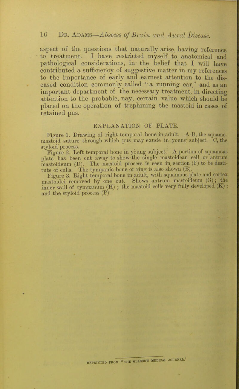 aspect of the questions that naturally arise, having reference to treatment. I have restricted myself to anatomical and pathological considerations, in the belief that I will have contributed a sufhciency of suggestive matter in my references to the importance of early and earnest attention to the dis- eased condition commonly called  a running ear, and as an important department of the necessary treatment, in directing attention to the probable, nay, certain value which should be placed on the operation of trephining the mastoid in cases of retained pus. EXPLANATION OF PLATE. ^Figure 1. Drawing of riglit temporal bone in adult. A-B, the squamo- mastoid sviture through which pus may exude in young subject. C, the styloid process. Figure 2. Left temporal bone in ybun^ subject. A portion of squamous plate has been cut away to show the single mastoidean cell or antruni mastoideum (D). The mastoid process is seen in section (F) to be desti- tute of cells. The tympanic bone or ring is also shown (E). Figure 3. Eight temporal bone in adult, with squamous plate and cortex mastoidei removed by one cut. Shows antrum mastoideum (G); the inner wall of tympanum (H) ; the mastoid cells very fully developed (K) ; and the styloid process (P). RBPRIKTED FROM TllK OLA800W MEDICAL