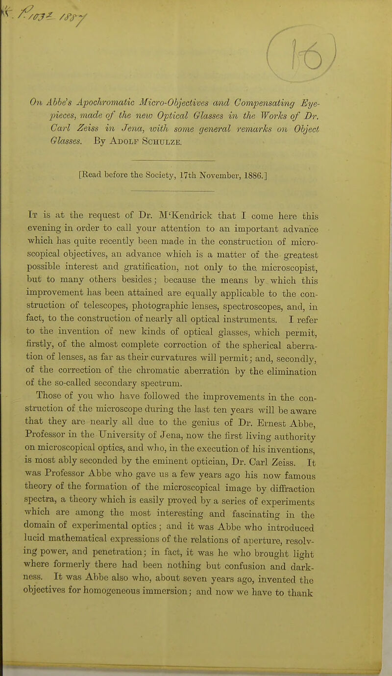 On Abbe's Apochromatic Micro-Objectives and Compensating Eye- pieces, made of the new Optical Glasses in the Works of Dr. Carl Zeiss in Jena, ivith some general remarks on Object Glasses. By Adolf Schulze. [Read before the Society, 17th November, 1886.] It is at the request of Dr. M'Kendrick that I come here this evening in order to call your attention to an important advance which has quite recently been made in the construction of micro- scopical objectives, an advance which is a matter of the greatest possible interest and gratification, not only to the microscopist, but to many others besides; because the means by which this improvement has been attained are equally applicable to the con- struction of telescopes, photographic lenses, spectroscopes, and, in fact, to the construction of nearly all optical instruments. I refer to the invention of new kinds of optical glasses, which permit, firstly, of the almost complete correction of the spherical aberra- tion of lenses, as far as their curvatures will permit; and, secondly, of the correction of the chromatic aberration by the elimination of the so-called secondary spectrum. Those of you who have followed the improvements in the con- struction of the microscope during the last ten years will be aware that they are nearly all due to the genius of Dr. Ernest Abbe, Professor in the University of Jena, now the first living authority on microscopical optics, and who, in the execution of his inventions, is most ably seconded by the eminent optician, Dr. Carl Zeiss. It was Professor Abbe who gave us a few years ago his now famous theory of the formation of the microscopical image by diffraction spectra, a theory which is easily proved by a series of experiments which are among the most interesting and fascinating in the domain of experimental optics ; and it was Abbe who introduced lucid mathematical expressions of the relations of aperture, resolv- ing power, and penetration; in fact, it was he who brought light where formerly there had been nothing but confusion and dark- ness. It was Abbe also who, about seven years ago, invented the objectives for homogeneous immersion; and now we have to thank