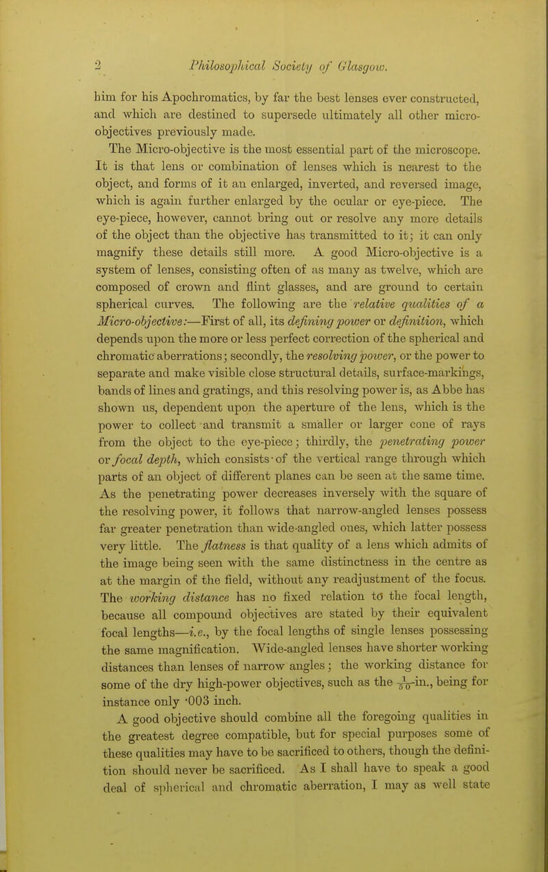 him for his Apochromatics, by far the best lenses ever constructed, and which are destined to supersede ultimately all other micro- objectives px*eviously made. The Micro-objective is the most essential part of the microscope. It is that lens or combination of lenses which is nearest to the object, and forms of it an enlarged, inverted, and reversed image, which is again further enlarged by the ocular or eye-piece. The eye-piece, however, cannot bring out or resolve any more details of the object than the objective has transmitted to it; it can only magnify these details still more. A good Micro-objective is a system of lenses, consisting often of as many as twelve, which are composed of crown and flint glasses, and are ground to certain spherical curves. The following are the relative qualities of a Micro-objective:—First of all, its defining power or definition, which depends upon the more or less perfect correction of the spherical and chromatic aberrations; secondly, the resolving power, or the power to separate and make visible close structural details, surface-markings, bands of lines and gratings, and this resolving power is, as Abbe has shown us, dependent upon the aperture of the lens, which is the power to collect and transmit a smaller or larger cone of rays from the object to the eye-piece; thirdly, the penetrating power or focal depth, which consists-of the vertical range through which parts of an object of different planes can be seen at the same time. As the penetrating power decreases inversely with the square of the resolving power, it follows that narrow-angled lenses possess far greater penetration than wide-angled ones, which latter possess very little. The flatness is that quality of a lens which admits of the image being seen with the same distinctness in the centre as at the margin of the field, without any readjustment of the focus. The working distance has no fixed relation td the focal length, because all compound objectives are stated by their equivalent focal lengths—i.e., by the focal lengths of single lenses possessing the same magnification. Wide-angled lenses have shorter working distances than lenses of narrow angles; the working distance for some of the dry high-power objectives, such as the -^$-in., being for instance only 003 inch. A good objective should combine all the foregoing qualities in the greatest degree compatible, but for special purposes some of these qualities may have to be sacrificed to others, though the defini- tion should never be sacrificed. As I shall have to speak a good deal of spherical and chromatic aberration, I may as well state