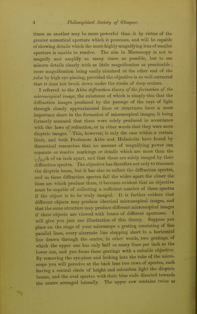 times as another may be more powerful than it by virtue of the greater numerical aperture which it possesses, and will be capable of showing details which the more highly-magnifying lens of smaller aperture is unable to resolve. The aim in Microscopy is not to magnify and amplify as many times as possible, but to see minute details clearly with as little magnification as practicable; mere magnification being easily obtained at the other end of the .tube by high eye-piecing, provided the objective is so well corrected that it does not break down under the strain of deep oculars. I referred to the Abbe diffraction theory of the formation of the microscopical image, the substance of which is simply this that the diffraction images produced by the passage of the rays of light through closely approximated lines or structures have a most important share in the formation of microscopical images, it being formerly assumed that these were solely produced in accordance with the laws of refraction, or in other words that they were mere dioptric images. '-This, however, is only the case within a certain limit, and both Professors Abbe and Helmholtz have found by theoretical researches that no amount of magnifying power can separate or resolve markings or details which are more than the ^.-th of an inch apart, and that these are solely imaged by their diffraction spectra. The obj ective has therefore not oidy to transmit the dioptric beam, but it has also to collect the diffraction spectra, and as these diffraction spectra fall the wider apart the closer the lines are which produce them, it becomes evident that an objective must be capable of collecting a sufficient number of these spectra if the object is to be truly imaged. It is further evident that different objects may produce identical microscopical images, and that the same structure may produce different microscopical images if these objects are viewed with lenses of different apertures. I will give you just one illustration of this theory. Suppose you place on the stage of your microscope a grating consisting of fine parallel lines, every alternate line stopping short in a horizontal line drawn through the centre, in other words, two gratings, of which the upper one has only half as many lines per inch as the lower one, and you focus these gratings with a suitable objective. By removing the eye-piece and looking into the tube of the micro- scope you will perceive at the back lens two rows of spectra, each having a central circle of bright and colourless light the dioptric beams, and the oval spectra with their blue ends directed towards the centre arranged laterally. The upper row contains twice as