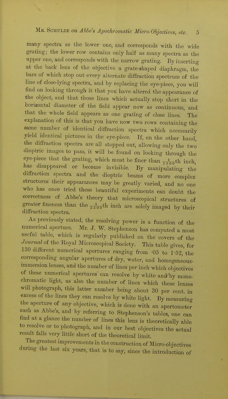 many spectra as the lower one, and corresponds with the wide grating; the lower row contains only half as many spectra as the upper one, and corresponds with the narrow grating. By inserting at the back lens of the objective a grate-shaped diaphragm, the bars of which stop out every alternate diffraction spectrum of the line of close-lying spectra, and by replacing the eye-piece, you will find on looking through it that you have altered the appearance of the object, and that those lines which actuaUy stop short in the horizontal diameter of the field appear now as continuous, and that the whole field appears as one grating of close lines. The explanation of this is that you have now two rows containing the same number of identical diffraction spectra which necessarily yield identical pictures in the eye-piece. If, on the other hand, the diffraction spectra are all stopped out, allowing only the two dioptric images to pass, it will be found on looking through the eye-piece that the grating, which must be finer than ^th inch, has disappeared or become invisible. By manipulating the diffraction spectra and the dioptric beams of more complex structures their appearances may be greatly varied, and no one who has once tried these beautiful experiments can doubt the correctness of Abbe's theory that microscopical structures of greater fineness than the ^th inch are solely imaged by their diffraction spectra. As previously stated, the resolving power is a function of the numerical aperture. Mr. J. W. Stephenson has computed a most useful table, which is regularly published on the covers of the Journal of the Royal Microscopical Society. This table gives, for 130 different numerical apertures ranging from -05 to 1 -52 'the corresponding angular apertures of dry, water, and homogeneous- immersion lenses, and the number of lines per inch which objectives of these numerical apertures can resolve by white and'by mono- chromatic light, as also the number of lines which these lenses will photograph, this latter number being about 30 per cent in excess of the lines they can resolve by white light. By measuring the aperture of any objective, which is done with an apertometer such as Abbe's, and by referring to Stephenson's tables, one can find at a glance the number of lines this lens is theoretically able to resolve or to photograph, and in our best objectives the actual result falls very little short of the theoretical limit. The greatest improvements in the construction of Micro-objectives during the last six years, that is to say, since the introduction of