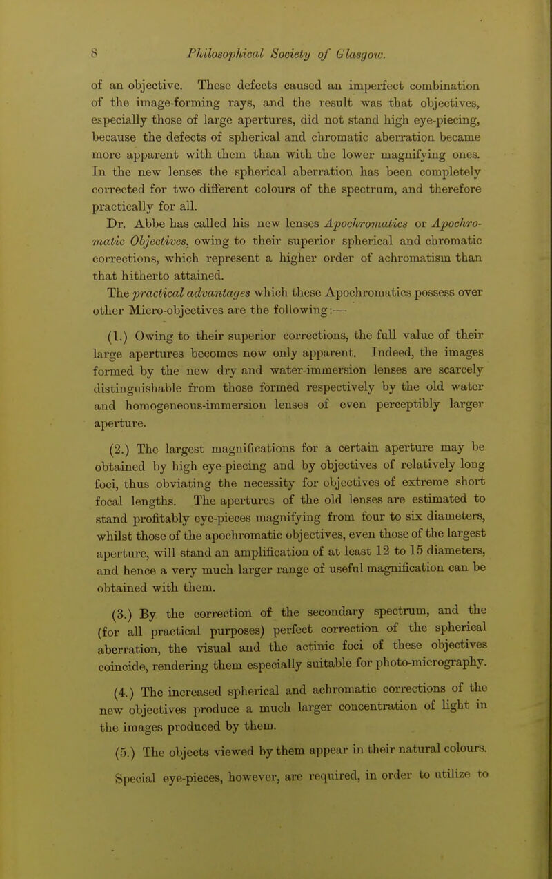 of an objective. These defects caused an imperfect combination of the image-forming rays, and the result was that objectives, especially those of large apertures, did not stand high eye-piecing, because the defects of spherical and chromatic aberration became more apparent with them than with the lower magnifying ones. In the new lenses the spherical aberration has been completely corrected for two different colours of the spectrum, and therefore practically for all. Dr. Abbe has called his new lenses Apochromatics or Apochro- matic Objectives, owing to their superior spherical and chromatic corrections, which represent a higher order of achromatism than that hitherto attained. The practical advantages which these Apochi-omatics possess over other Micro-objectives are the following:— (I.) Owing to their superior corrections, the full value of their large apertures becomes now only apparent. Indeed, the images formed by the new dry and water-immersion lenses are scarcely distinguishable from those formed respectively by the old water and homogeneous-immersion lenses of even perceptibly larger aperture. (2.) The largest magnifications for a certain aperture may be obtained by high eye-piecing and by objectives of relatively long foci, thus obviating the necessity for objectives of extreme short focal lengths. The apertures of the old lenses are estimated to stand profitably eye-pieces magnifying from four to six diameters, whilst those of the apochromatic objectives, even those of the largest aperture, will stand an amplification of at least 12 to 15 diameters, and hence a very much larger range of useful magnification can be obtained with them. (3.) By the correction of- the secondary spectrum, and the (for all practical purposes) perfect correction of the spherical aberration, the visual and the actinic foci of these objectives coincide, rendering them especially suitable for photo-micrography. (4.) The increased spherical and achromatic corrections of the new objectives produce a much larger concentration of light in the images produced by them. (5.) The objects viewed by them appear in their natural colours. Special eye-pieces, however, are required, in order to utilize to