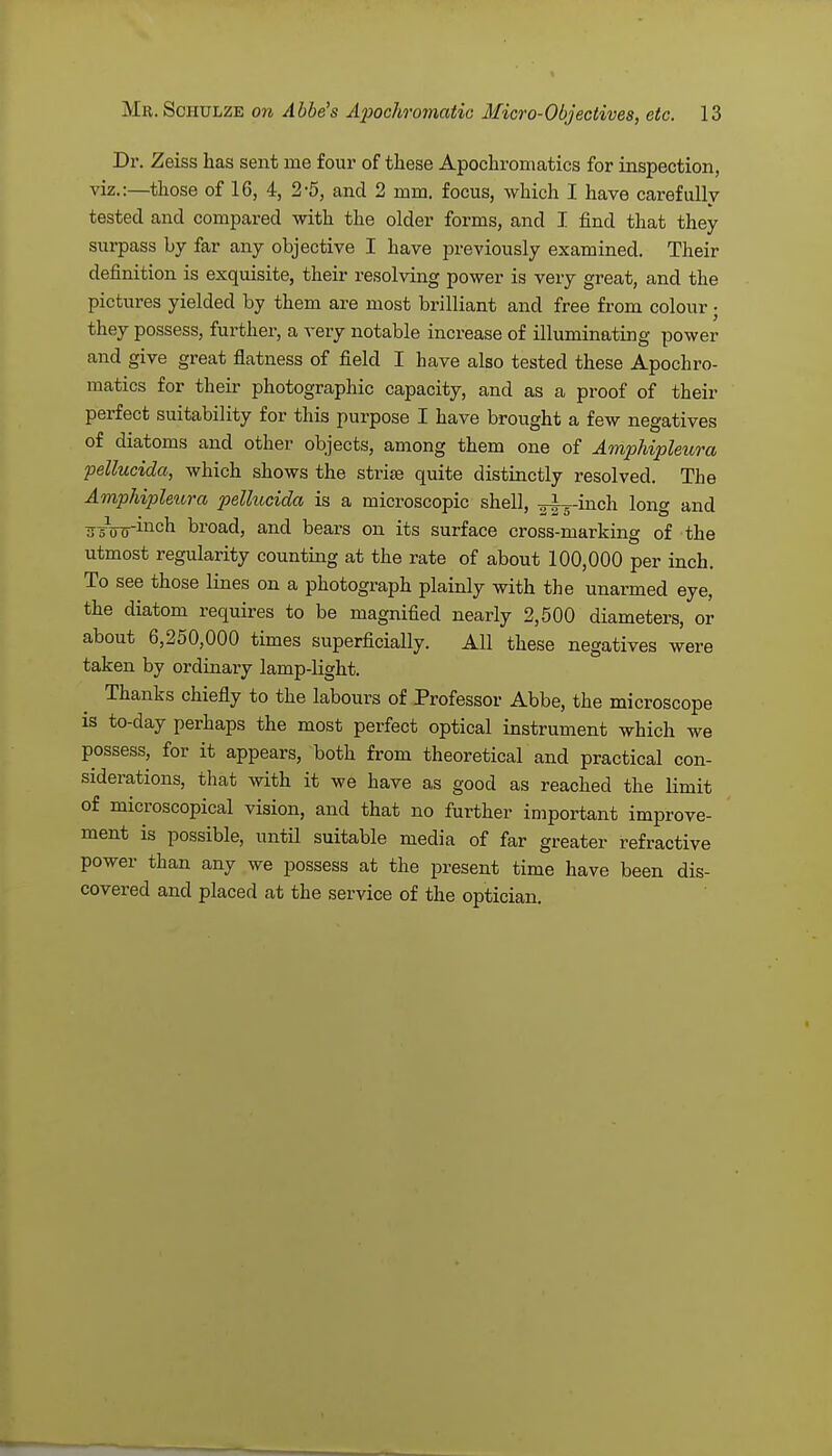 Dr. Zeiss has sent ine four of these Apochromatics for inspection, viz.:—those of 16, 4, 2-5, and 2 mm. focus, which I have carefully tested and compared with the older forms, and I find that they surpass by far any objective I have previously examined. Their definition is exquisite, their resolving power is very great, and the pictures yielded by them are most brilliant and free from colour; they possess, further, a very notable increase of illuminating power and give great flatness of field I have also tested these Apochro- matics for their photographic capacity, and as a proof of their perfect suitability for this purpose I have brought a few negatives of diatoms and other objects, among them one of Amphipleura pellucida, which shows the strise quite distinctly resolved. The Amphipleura pellucida is a microscopic shell, ^^-inch long and 75W^ncn hroad, and bears on its surface cross-marking of the utmost regularity counting at the rate of about 100,000 per inch. To see those lines on a photograph plainly with the unarmed eye, the diatom requires to be magnified nearly 2,500 diameters, or about 6,250,000 times superficially. All these negatives were taken by ordinary lamp-bight. Thanks chiefly to the labours of Professor Abbe, the microscope is to-day perhaps the most perfect optical instrument which we possess, for it appears, both from theoretical and practical con- siderations, that with it we have as good as reached the limit of microscopical vision, and that no further important improve- ment is possible, until suitable media of far greater refractive power than any we possess at the present time have been dis- covered and placed at the service of the optician.