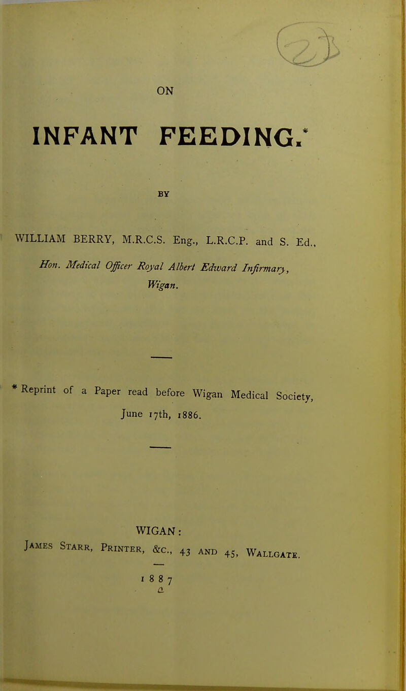 ON INFANT FEEDING. BY WILLIAM BERRY, M.R.C.S. Eng., L.R.C.P. and S. Ed.. Hon. Medical Officer Royal Albert Edward Infirmary, Wigan, Reprint of a Paper read before Wigan Medical Society, June 17th, 1886. WIGAN: James Starr, Printer, &c., 43 and 45, Wallgate. 1887