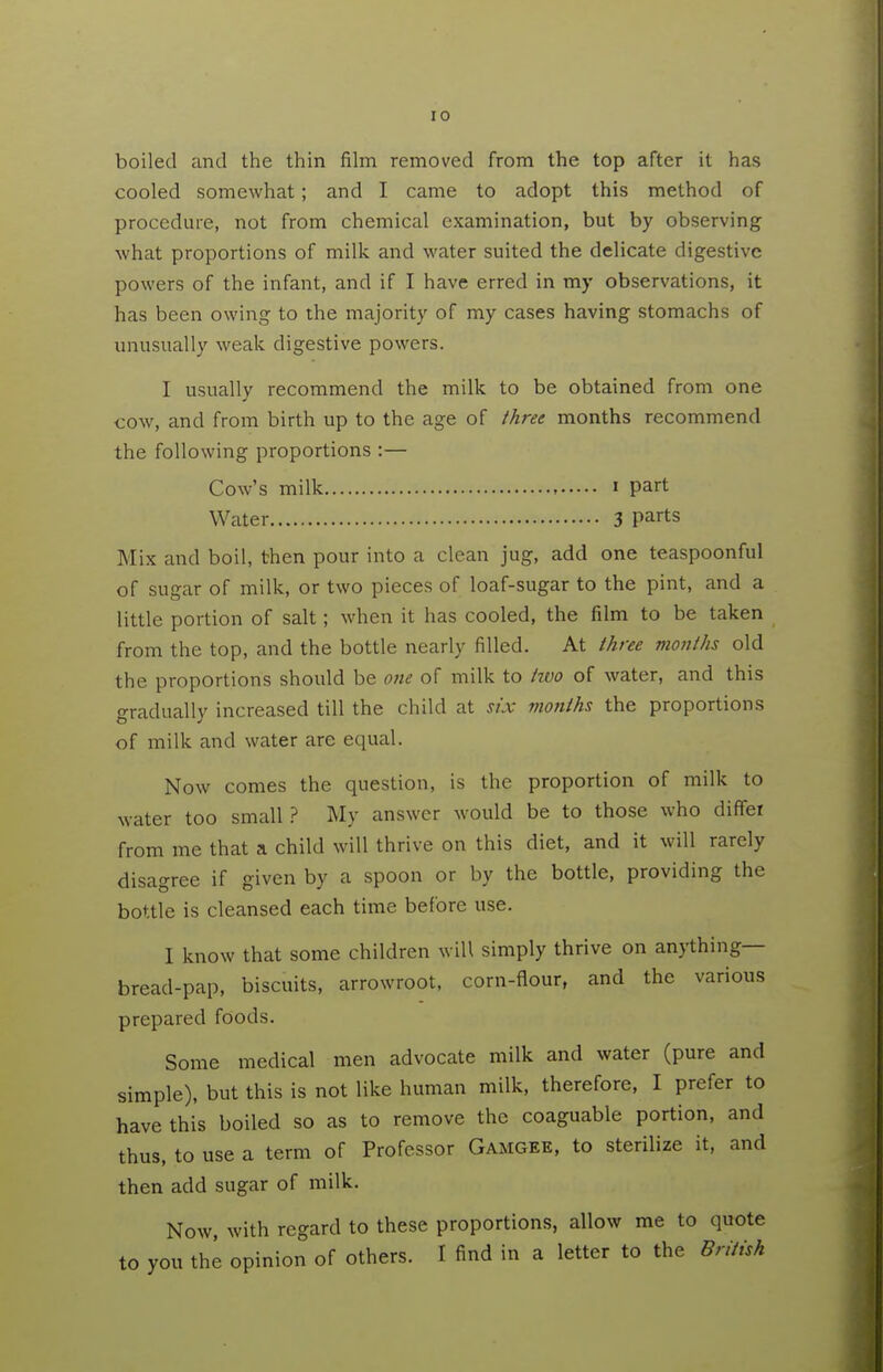 boiled and the thin film removed from the top after it has cooled somewhat; and I came to adopt this method of procedure, not from chemical examination, but by observing what proportions of milk and water suited the delicate digestive powers of the infant, and if I have erred in my observations, it has been owing to the majority of my cases having stomachs of unusually weak digestive powers. I usually recommend the milk to be obtained from one cow, and from birth up to the age of three months recommend the following proportions :— Cow's milk i part Water 3 P^rts Mix and boil, then pour into a clean jug, add one teaspoonful of sugar of milk, or two pieces of loaf-sugar to the pint, and a little portion of salt; when it has cooled, the film to be taken from the top, and the bottle nearly filled. At three months old the proportions should be one of milk to two of water, and this gradually increased till the child at six months the proportions of milk and water are equal. Now comes the question, is the proportion of milk to water too small ? My answer would be to those who diffei from me that a child will thrive on this diet, and it will rarely disagree if given by a spoon or by the bottle, providing the bottle is cleansed each time before use. I know that some children will simply thrive on anything— bread-pap, biscuits, arrowroot, corn-flour, and the various prepared foods. Some medical men advocate milk and water (pure and simple), but this is not like human milk, therefore, I prefer to have this boiled so as to remove the coaguable portion, and thus, to use a term of Professor Gamgee, to sterilize it, and then add sugar of milk. Now, with regard to these proportions, allow me to quote