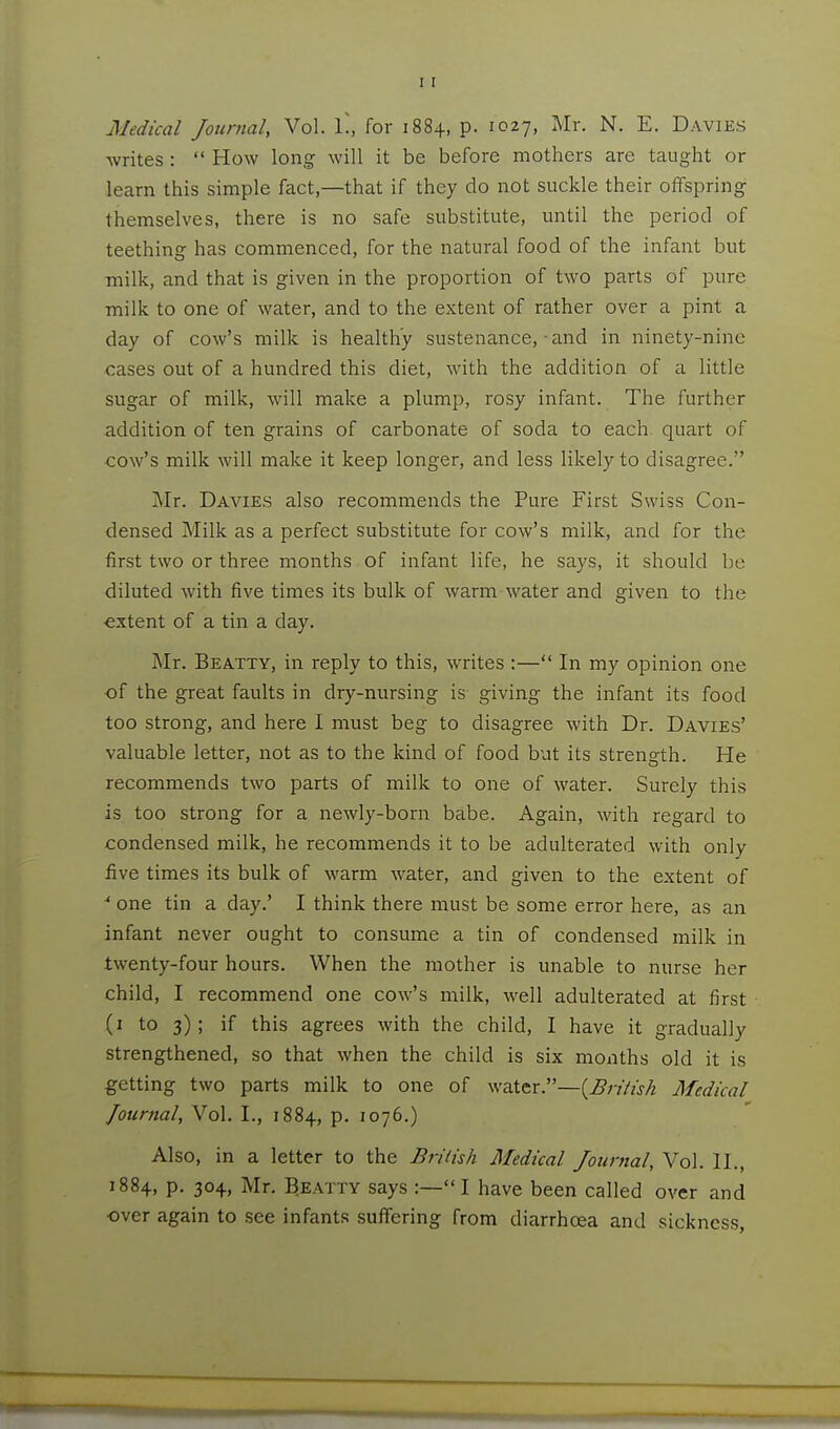 Medical Journal, Vol. L, for 1884, p. 1027, Mr. N. E. Davies writes :  How long will it be before mothers are taught or learn this simple fact,—that if they do not suckle their offspring themselves, there is no safe substitute, until the period of teething has commenced, for the natural food of the infant but -milk, and that is given in the proportion of two parts of pure milk to one of water, and to the extent of rather over a pint a day of cow's milk is healthy sustenance, and in ninety-nine cases out of a hundred this diet, with the addition of a little sugar of milk, will make a plump, rosy infant. The further addition of ten grains of carbonate of soda to each quart of cow's milk will make it keep longer, and less likely to disagree. Mr. Davies also recommends the Pure First Swiss Con- densed Milk as a perfect substitute for cow's milk, and for the first two or three months of infant life, he says, it should be diluted with five times its bulk of warm water and given to the •extent of a tin a day. Mr. Beatty, in reply to this, writes :— In my opinion one of the great faults in dry-nursing is giving the infant its food too strong, and here I must beg to disagree with Dr. Davies' valuable letter, not as to the kind of food but its strength. He recommends two parts of milk to one of water. Surely this is too strong for a newly-born babe. Again, with regard to condensed milk, he recommends it to be adulterated with only five times its bulk of warm water, and given to the extent of * one tin a day.' I think there must be some error here, as an infant never ought to consume a tin of condensed milk in twenty-four hours. When the mother is unable to nurse her child, I recommend one cow's milk, well adulterated at first (i to 3); if this agrees with the child, I have it gradually strengthened, so that when the child is six months old it is getting two parts milk to one of waXtx —{Briiish Medical Journal, Vol. I., 1884, p. 1076.) Also, in a letter to the British Medical Journal, Vol. H., 1884, p. 304, Mr, B.EATTY says :— I have been called over and over again to see infants suffering from diarrhoea and sickness,