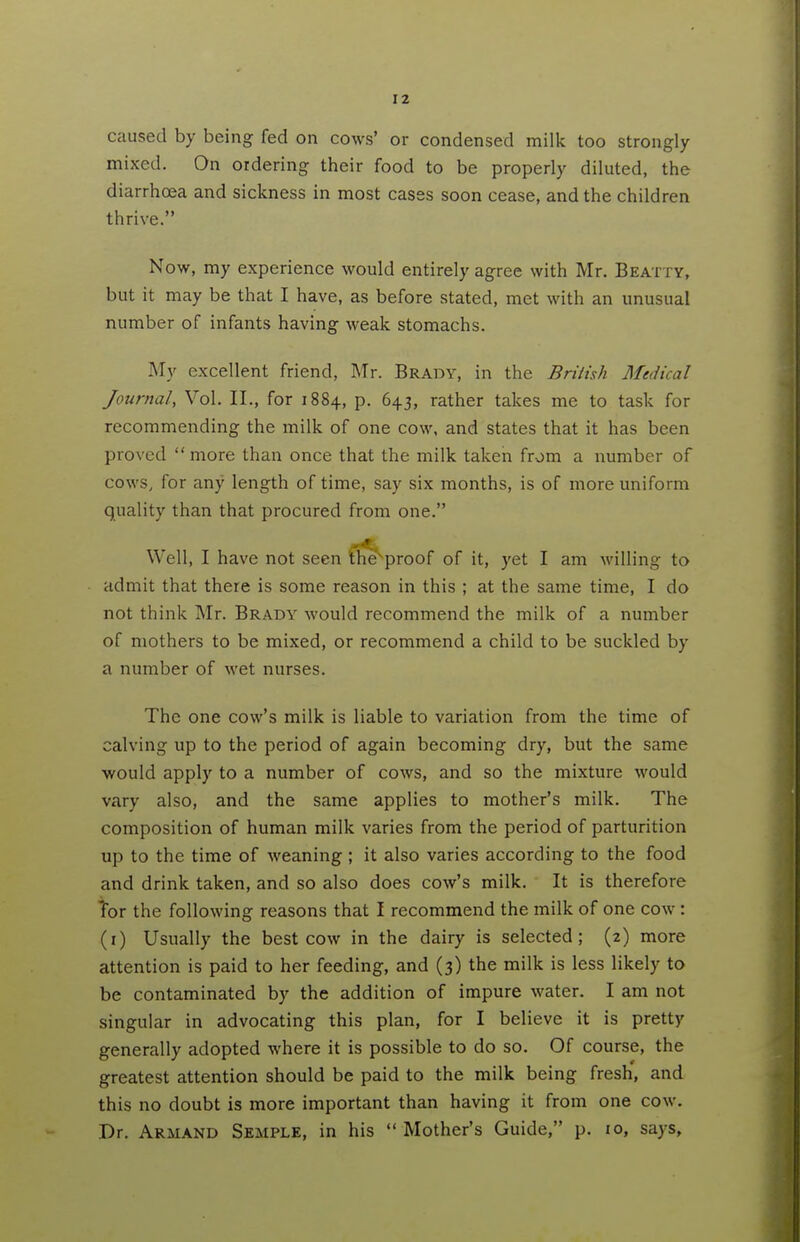 caused by being fed on cows' or condensed milk too strongly mixed. On ordering their food to be properly diluted, the diarrhoea and sickness in most cases soon cease, and the children thrive. Now, my experience would entirely agree with Mr. Beatty, but it may be that I have, as before stated, met with an unusual number of infants having weak stomachs. My excellent friend, Mr. Brady, in the Brilish Medical Journal, Vol. II., for 1884, p. 643, rather takes me to task for recommending the milk of one cow, and states that it has been proved  more than once that the milk taken from a number of cows, for any length of time, say six months, is of more uniform quality than that procured from one. Well, I have not seen Ch^proof of it, yet I am willing to admit that there is some reason in this ; at the same time, I do not think Mr. Brady would recommend the milk of a number of mothers to be mixed, or recommend a child to be suckled by a number of wet nurses. The one cow's milk is liable to variation from the time of calving up to the period of again becoming dry, but the same ■would apply to a number of cows, and so the mixture would vary also, and the same applies to mother's milk. The composition of human milk varies from the period of parturition up to the time of weaning ; it also varies according to the food and drink taken, and so also does cow's milk. It is therefore Tor the following reasons that I recommend the milk of one cow : (i) Usually the best cow in the dairy is selected; (2) more attention is paid to her feeding, and (3) the milk is less likely to be contaminated by the addition of impure water. I am not singular in advocating this plan, for I believe it is pretty generally adopted where it is possible to do so. Of course, the greatest attention should be paid to the milk being fresh', and this no doubt is more important than having it from one cow. Dr. Armand Semple, in his  Mother's Guide, p. 10, says.