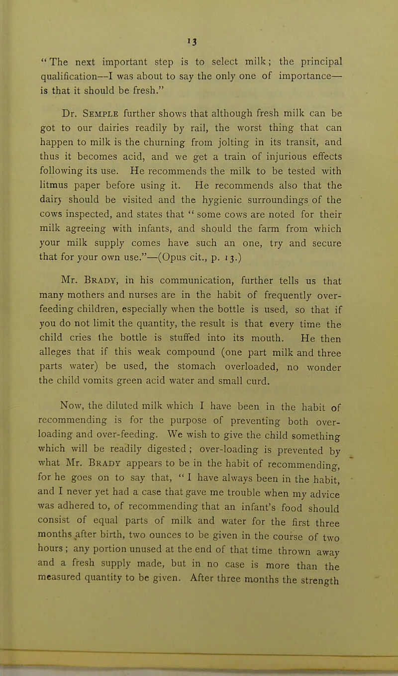  The next important step is to select milic; tiie principal qualification—I was about to say the only one of importance— is that it should be fresh. Dr. Semple further shows that although fresh milk can be got to our dairies readily by rail, the worst thing that can happen to milk is the churning from jolting in its transit, and thus it becomes acid, and we get a train of injurious effects following its use. He recommends the milk to be tested with litmus paper before using it. He recommends also that the dair} should be visited and the hygienic surroundings of the cows inspected, and states that  some cows are noted for their milk agreeing with infants, and should the farm from which your milk supply comes have such an one, try and secure that for your own use.—(Opus cit., p. 13.) Mr. Brady, in his communication, further tells us that many mothers and nurses are in the habit of frequently over- feeding children, especially when the bottle is used, so that if you do not limit the quantity, the result is that every time the child cries the bottle is stuffed into its mouth. He then alleges that if this weak compound (one part milk and three parts water) be used, the stomach overloaded, no wonder the child vomits green acid water and small curd. Now, the diluted milk which I have been in the habit of recommending is for the purpose of preventing both over- loading and over-feeding. We wish to give the child something which will be readily digested ; over-loading is prevented by what Mr. Brady appears to be in the habit of recommending, for he goes on to say that,  1 have always been in the habit, and I never yet had a case that gave me trouble when my advice was adhered to, of recommending that an infant's food should consist of equal parts of milk and water for the first three months after birth, two ounces to be given in the course of two hours ; any portion unused at the end of that time thrown away and a fresh supply made, but in no case is more than the measured quantity to be given. After three months the strength