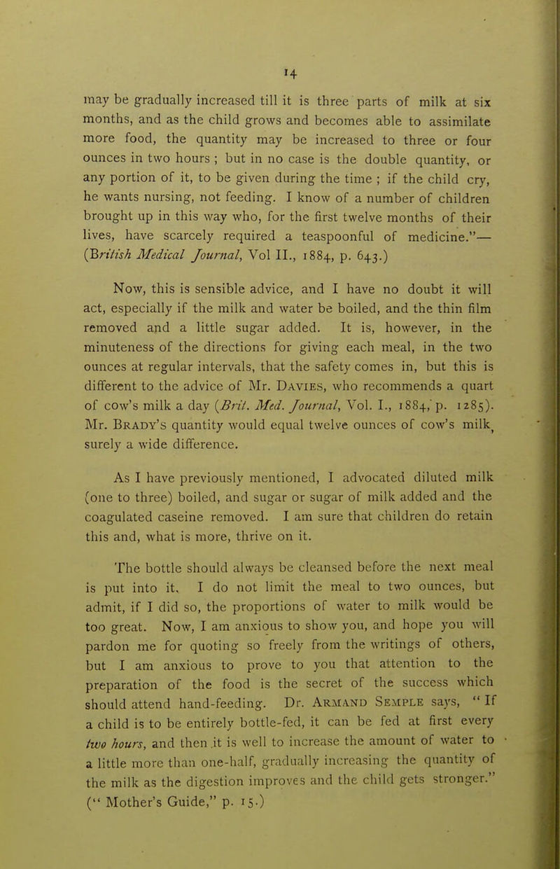 may be gradually increased till it is three parts of milk at six months, and as the child grows and becomes able to assimilate more food, the quantity may be increased to three or four ounces in two hours ; but in no case is the double quantity, or any portion of it, to be given during the time ; if the child cry, he wants nursing, not feeding. I know of a number of children brought up in this way who, for the first twelve months of their lives, have scarcely required a teaspoonful of medicine.— (Brth'sh Medical Journal, Vol II., 1884, p. 643.) Now, this is sensible advice, and I have no doubt it will act, especially if the milk and water be boiled, and the thin film removed and a little sugar added. It is, however, in the minuteness of the directions for giving each meal, in the two ounces at regular intervals, that the safety comes in, but this is different to the advice of Mr. Davies, who recommends a quart of cow's milk a day {^Bril. Med. Journal, Vol. I., 1884,'p. 1285). Mr. Brady's quantity would equal twelve ounces of cow's milk^ surely a wide difference. As I have previously mentioned, I advocated diluted milk (one to three) boiled, and sugar or sugar of milk added and the coagulated caseine removed. I am sure that children do retain this and, what is more, thrive on it. The bottle should always be cleansed before the next meal is put into it. I do not limit the meal to two ounces, but admit, if I did so, the proportions of water to milk would be too great. Now, I am anxious to show you, and hope you will pardon me for quoting so freely from the writings of others, but I am anxious to prove to you that attention to the preparation of the food is the secret of the success which should attend hand-feeding. Dr. Armand Semple says,  If a child is to be entirely bottle-fed, it can be fed at first every two hours, and then .it is well to increase the amount of water to a little more than one-half, gradually increasing the quantity of the milk as the digestion improves and the child gets stronger. ( Mother's Guide, p. 15-)