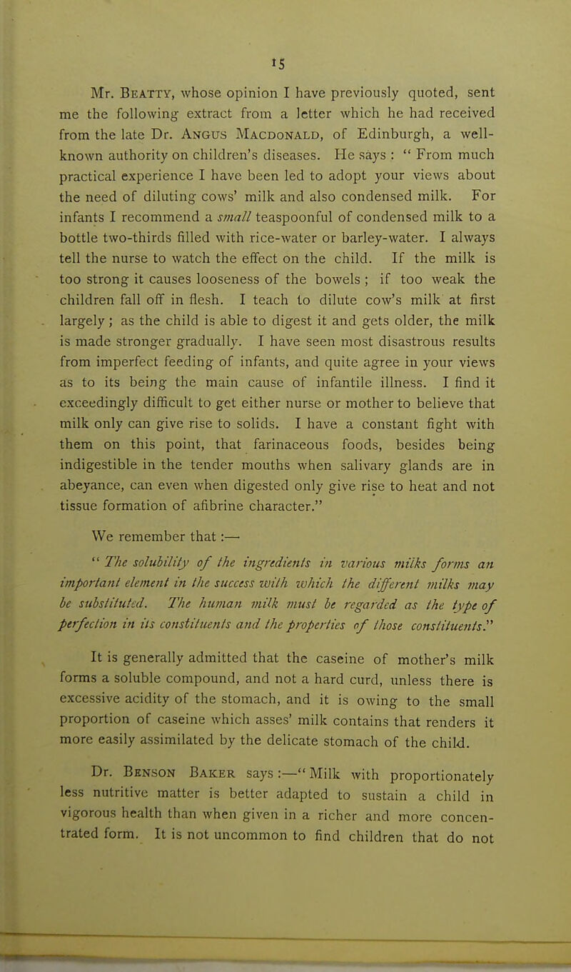 Mr. Beatty, whose opinion I have previously quoted, sent me the following extract from a letter which he had received from the late Dr. Angus Macdonald, of Edinburgh, a well- known authority on children's diseases. He says : From much practical experience I have been led to adopt your views about the need of diluting cows' milk and also condensed milk. For infants I recommend a small teaspoonful of condensed milk to a bottle two-thirds filled with rice-water or barley-water. I always tell the nurse to watch the effect on the child. If the milk is too strong it causes looseness of the bowels ; if too weak the children fall off in flesh. I teach to dilute cow's milk at first largely; as the child is able to digest it and gets older, the milk is made stronger gradually. I have seen most disastrous results from imperfect feeding of infants, and quite agree in your views as to its being the main cause of infantile illness. I find it exceedingly difficult to get either nurse or mother to believe that milk only can give rise to solids. I have a constant fight with them on this point, that farinaceous foods, besides being indigestible in the tender mouths when salivary glands are in abeyance, can even when digested only give rise to heat and not tissue formation of afibrine character. We remember that:— The solubility of the ingredients in various milks forms an important element in the success ivilh tvhich the different milks may be substituted. The human milk must be regarded as the type of perfection in its constituents atid the properties of those constituents^ It is generally admitted that the caseine of mother's milk forms a soluble compound, and not a hard curd, imless there is excessive acidity of the stomach, and it is owing to the small proportion of caseine which asses' milk contains that renders it more easily assimilated by the delicate stomach of the child. Dr. Benson Baker says :— Milk with proportionately less nutritive matter is better adapted to sustain a child in vigorous health than when given in a richer and more concen- trated form. It is not uncommon to find children that do not