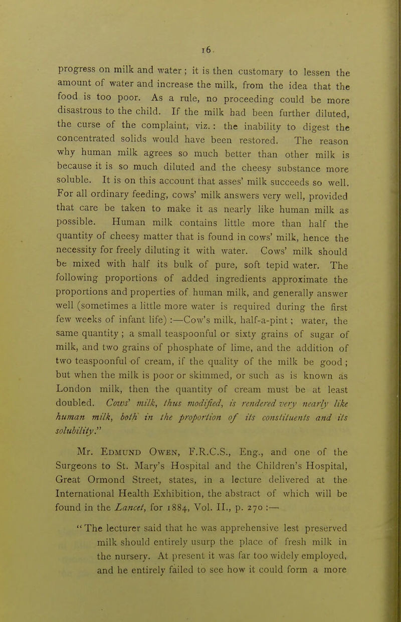 progress on milk and water; it is then customary to lessen the amount of water and increase the milk, from the idea that the food is too poor. As a rule, no proceeding could be more disastrous to the child. If the milk had been further diluted, the curse of the complaint, viz.: the inability to digest the concentrated solids would have been restored. The reason why human milk agrees so much better than other milk is because it is so much diluted and the cheesy substance more soluble. It is on this account that asses' milk succeeds so well. For all ordinary feeding, cows' milk answers very well, provided that care be taken to make it as nearly like human milk as possible. Human milk contains little more than half the quantity of cheesy matter that is found in cows' milk, hence the necessity for freely diluting it with water. Cows' milk should be mixed with half its bulk of pure, soft tepid water. The following proportions of added ingredients approximate the proportions and properties of human milk, and generally answer well (sometimes a little more water is required during the first few weeks of infant life) :—Cow's milk, half-a-pint; water, the same quantity ; a small teaspoonful or sixty grains of sugar of milk, and two grains of phosphate of lime, and the addition of two teaspoonful of cream, if the quidity of the milk be good; but when the milk is poor or skimmed, or such as is known as London milk, then the quantity of cream must be at least doubled. Cows' milk, thus modified, is rendered very nearly like human milk, both in the proportion of its constituents and its solubility. Mr. Edmund Owen, F.R.C.S., Eng., and one of the Surgeons to St. Mary's Hospital and the Children's Hospital, Great Ormond Street, states, in a lecture delivered at the International Health Exhibition, the abstract of which will be found in the Lancet, for 1884, Vol. II., p. 270 :— The lecturer said that he was apprehensive lest preserved milk should entirely usurp the place of fresh milk in the nursery. At present it was far too widely employed, and he entirely failed to see how it could form a more