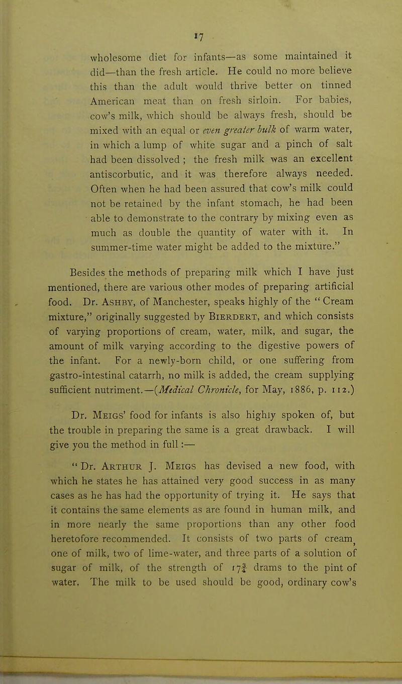 »7 wholesome diet for infants—as some maintained it did—than the fresh article. He could no more believe this than the adult would thrive better on tinned American meat than on fresh sirloin. For babies, cow's milk, which should be always fresh, should be mixed with an equal or even greater hulk of warm water, in which a lump of white sugar and a pinch of salt had been dissolved ; the fresh milk was an excellent antiscorbutic, and it was therefore always needed. Often when he had been assured that cow's milk could not be retained by the infant stomach, he had been able to demonstrate to the contrary by mixing even as much as double the quantity of water with it. In summer-time water might be added to the mixture. Besides the methods of preparing milk which I have just mentioned, there are various other modes of preparing artificial food. Dr. AsHBY, of Manchester, speaks highly of the  Cream mixture, originally suggested by Bierdert, and which consists of varying proportions of cream, water, milk, and sugar, the amount of milk varying according to the digestive powers of the infant. For a newly-born child, or one suffering from gastro-intestinal catarrh, no milk is added, the cream supplying sufficient nutriment.—{^Medical Chronicle, for May, 1886, p. 112.) Dr. Meigs' food for infants is also highly spoken of, but the trouble in preparing the same is a great drawback. I will give you the method in full:—  Dr. Arthur J. Meigs has devised a new food, with which he states he has attained very good success in as many cases as he has had the opportunity of trying it. He says that it contains the same elements as are found in human milk, and in more nearly the same proportions than any other food heretofore recommended. It consists of two parts of cream^ one of milk, two of lime-water, and three parts of a solution of sugar of milk, of the strength of 17! drams to the pint of water. The milk to be used should be good, ordinary cow's