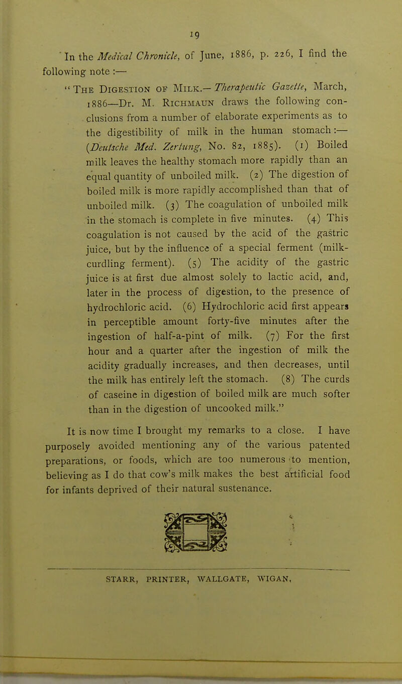 ' In Medical Chronicle, of June, 1886, p. 226, I find the following note:— The Digestion of ^Ivly^.—Therapeutic Gazette, March, 1886—Dr. M. RiCHMAUN draws the following con- clusions from a number of elaborate experiments as to the digestibility of milk in the human stomach:— {Deutsche Med. Zertung, No. 82, 1885). (i) Boiled milk leaves the healthy stomach more rapidly than an equal quantity of unboiled milk. (2) The digestion of boiled milk is more rapidly accomplished than that of unboiled milk. (3) The coagulation of unboiled milk in the stomach is complete in five minutes. (4) This coagulation is not caused by the acid of the gastric juice, but by the influence of a special ferment (milk- curdling ferment). (5) The acidity of the gastric juice is at first due almost solely to lactic acid, and, later in the process of digestion, to the presence of hydrochloric acid. (6) Hydrochloric acid first appears in perceptible amount forty-five minutes after the ingestion of half-a-pint of milk. (7) For the first hour and a quarter after the ingestion of milk the acidity gradually increases, and then decreases, until the milk has entirely left the stomach. (8) The curds of caseine in digestion of boiled milk are much softer than in the digestion of uncooked milk. It is now time I brought my remarks to a close. I have purposely avoided mentioning any of the various patented preparations, or foods, which are too numerous 'to mention, believing as I do that cow's milk makes the best a;rtificial food for infants deprived of their natural sustenance. STARR, PRINTER, WALLGATE, WIGAN,