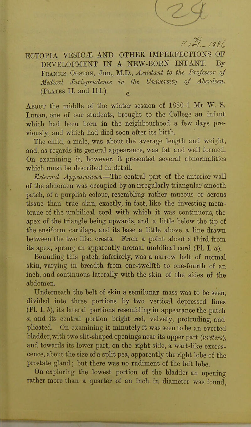 ECTOPIA VESICAE AND OTHER IMPERFECTION'S OF DEVELOPMENT IN A NEW-BORN INFANT. By Francis Ogston, Jun., M.D., Assistant to the Professor of Medical Jitrisprudence in the University of Aberdeen. (Plates II. and III.) ^ About the middle of the winter session of 1880-1 Mr W. S. Lunan, one of our students, brought to the College an infant which had been born in the neighbourhood a few days pre- viously, and which had died soon after its birth. The child, a male, was about the average length and weight, and, as regards its general appearance, was fat and well formed. On examining it, however, it presented several abnormalities which must be described in detail. External Appearances.—The central part of the anterior wall of the abdomen was occupied by an irregularly triangular smooth patch, of a purplish colour, resembling rather mucous or serous tissue than true skin, exactly, in fact, like the investing mem- brane of the umbilical cord with which it was continuous, the apex of the triangle being upwards, and a little below the tip of the ensiform cartilage, and its base a little above a line drawn between the two iliac crests. From a point about a third from its apex, sprang an apparently normal umbilical cord (PI. I. a). Bounding this patch, inferiorly, was a narrow belt of normal skin, varying in breadth from one-twelfth to one-fourth of an inch, and continuous laterally with the skin of the sides of the abdomen. Underneath the belt of skin a semilunar mass was to be seen, divided into three portions by two vertical depressed lines (PI. 1.1), its lateral portions resembling in appearance the patch a, and its central portion bright red, velvety, protruding, and plicated. On examining it minutely it was seen to be an everted bladder, with two slit-shaped openings near its upper part {ureters)^ and towards its lower part, on the right side, a wart-like excres- cence, about the size of a split pea, apparently the right lobe of the prostate gland; but there was no rudiment of the left lobe. On exploring the lowest portion of the bladder an opening rather more than a quarter of an inch in diameter was found,