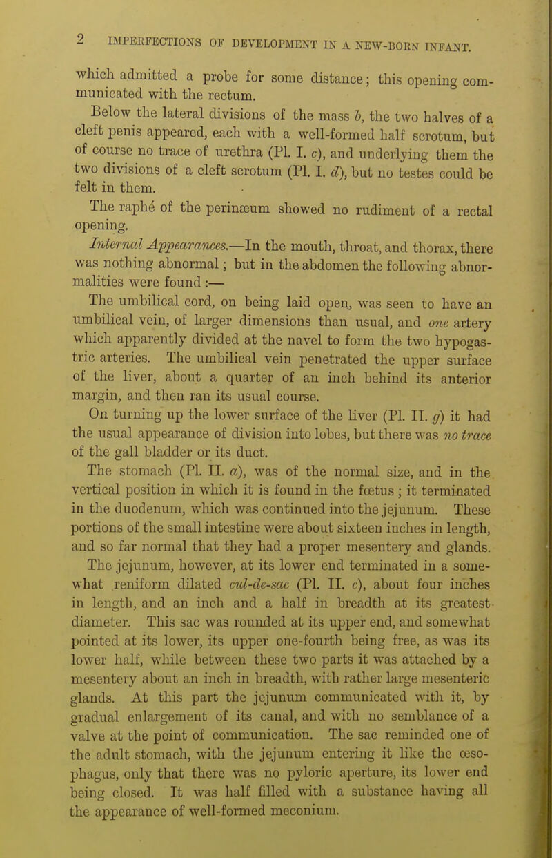 2 IMPEEFECTIONS OF DEVELOPMENT IN A NEW-BORN INFANT. which admitted a probe for some distance; this opening com- municated with the rectum. Below the lateral divisions of the mass I, the two halves of a cleft penis appeared, each with a well-formed half scrotum, but of course no trace of urethra (PI. I. c), and underlying them the two divisions of a cleft scrotum (PI. I. d), but no testes could be felt in them. The raph^ of the perinseum showed no rudiment of a rectal opening. Internal Appearances.—In the mouth, throat, and thorax, there was nothing abnormal; but in the abdomen the following abnor- malities were found:— The umbilical cord, on being laid open, was seen to have an umbilical vein, of larger dimensions than usual, and one artery which apparently divided at the navel to form the two hypogas- tric arteries. The umbilical vein penetrated the upper surface of the liver, about a quarter of an inch behind its anterior margin, and then ran its usual course. On turning up the lower surface of the liver (PI. II. g) it had the usual appearance of division into lobes, but there was no trace of the gall bladder or its duct. The stomach (PI. II. a), was of the normal size, and in the vertical position in which it is found in the foetus ; it terminated in the duodenum, which was continued into the jejunum. These portions of the small intestine were about sixteen inches in length, and so far normal that they had a proper mesentery and glands. The jejunum, however, at its lower end terminated in a some- what reniform dilated cul-de-sac (PI, II. c), about four inches in length, and an inch and a half in breadth at its greatest diameter. This sac was rounded at its upper end, and somewhat pointed at its lower, its upper one-fourth being free, as was its lower half, while between these two parts it was attached by a mesentery about an inch in breadth, with rather large mesenteric glands. At this part the jejunum communicated witli it, by gradual enlargement of its canal, and with no semblance of a valve at the point of communication. The sac reminded one of the adult stomach, with the jejunum entering it like the oeso- phagus, only that there was no pyloric aperture, its lower end being closed. It was half filled with a substance having all the appearance of well-formed meconium.