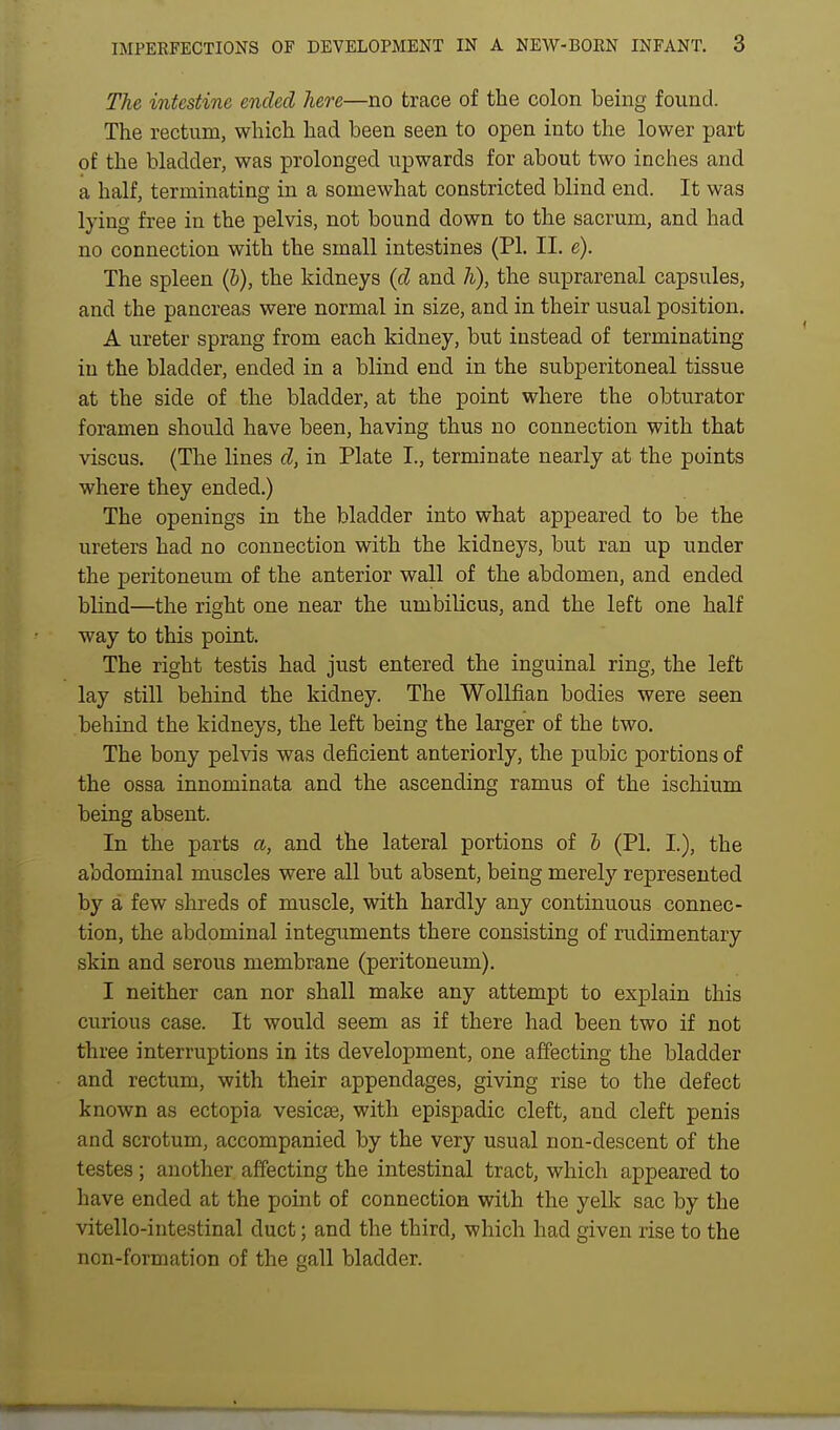 The intestine ended here—no trace of the colon being found. The rectum, which had been seen to open into the lower part of the bladder, was prolonged upwards for about two inches and a half, terminating in a somewhat constricted blind end. It was lying free in the pelvis, not bound down to the sacrum, and had no connection with the small intestines (PI. II. e). The spleen (b), the kidneys {d and h), the suprarenal capsules, and the pancreas were normal in size, and in their usual position. A ureter sprang from each kidney, but instead of terminating in the bladder, ended in a blind end in the subperitoneal tissue at the side of the bladder, at the point where the obturator foramen should have been, having thus no connection with that viscus, (The lines d, in Plate I., terminate nearly at the points where they ended.) The openings in the bladder into what appeared to be the ureters had no connection with the kidneys, but ran up under the peritoneum of the anterior wall of the abdomen, and ended blind—the ristht one near the umbilicus, and the left one half way to this point. The right testis had just entered the inguinal ring, the left lay still behind the kidney. The WoUfian bodies were seen behind the kidneys, the left being the larger of the two. The bony pelvis was deficient anteriorly, the pubic portions of the ossa innominata and the ascending ramus of the ischium being absent. In the parts a, and the lateral portions of h (PI. I.), the abdominal muscles were all but absent, being merely represented by a few shreds of muscle, with hardly any continuous connec- tion, the abdominal integuments there consisting of rudimentary skin and serous membrane (peritoneum). I neither can nor shall make any attempt to explain this curious case. It would seem as if there had been two if not three interruptions in its development, one affecting the bladder and rectum, with their appendages, giving rise to the defect known as ectopia vesic£e, with epispadic cleft, and cleft penis and scrotum, accompanied by the very usual non-descent of the testes; another affecting the intestinal tract, which appeared to have ended at the point of connection with the yelk sac by the vitello-intestinal duct; and the third, which had given rise to the non-formation of the gall bladder.