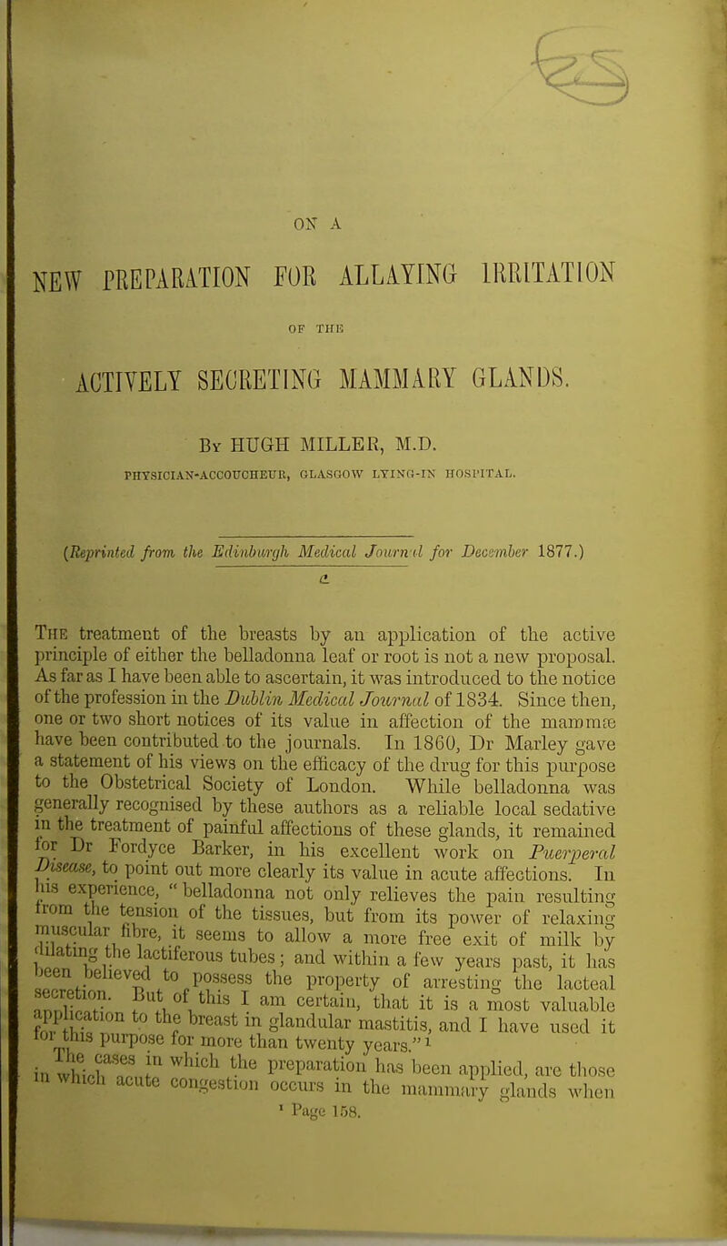 ON A NEW PREPARATION FOR ALLAYING IRRITATION OF THU ACTIVELY SECRETING MAMMARY GLANDS. By HUGH MILLER, M.D. PHTSICIAN-ACCOTTCHETJK, GLASGOW LYING-IN HOSPITAL. {Reprinted from the Edinburgh Medical Jowm d for December 1877.) The treatment of the breasts by an application of the active principle of either the belladonna leaf or root is not a new proposal. As far as I have been able to ascertain, it was introduced to the notice of the profession in the Dublin Medical Journal of 1834. Since then, one or two short notices of its value in affection of the mam m re have been contributed to the journals. In 1860, Dr Marley gave a statement of his views on the efficacy of the drug for this purpose to the Obstetrical Society of London. While belladonna was generally recognised by these authors as a reliable local sedative m the treatment of painful affections of these glands, it remained lor Dr Fordyce Barker, in his excellent work on Puerperal Disease, to point out more clearly its value in acute affections. In us experience,  belladonna not only relieves the pain resulting trom the tension of the tissues, but from its power of relaxing muscular fibre, it seems to allow a more free exit of milk by dilating the lactiferous tubes; and within a few years past, it lias ecTet on 1^?^ the of a^stinS the lacteal ,nnW' f i ltlus 1 am cerfcam' thafc ifc is a most valuable app icat.on to the breast m glandular mastitis, and I have used it tor this purpose for more than twenty years1 in whioWnLn Whi0h .the PreParati°n has been applied, are those in which acute congestion occurs in the mammary glands when 1 Page 158.