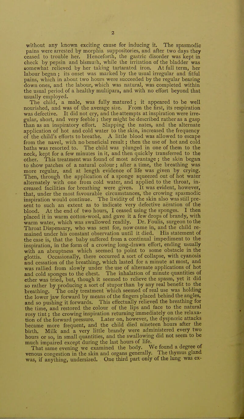 without any known exciting cause for inducing it. The spasmodic pains were arrested by morphia suppositories, and after two days they ceased to trouble her. Henceforth, the gastric disorder was kept in check by pepsin and bismuth, while the irritation of the bladder was somewhat relieved by her taking tartarated iron. At full term, her labour began ; its onset was marked by the usual irregular and fitful pains, which in about two hours were succeeded by the regular bearing down ones, and the labour, which was natural, was completed within the usual period of a healthy multipara, and with no effort beyond that usually employed. The child, a male, was fully matured ; it appeared to be well nourished, and was of the average size. From the first, its respiration was defective. It did not cry, and the attempts at inspiration were irre- gular, short, and very feeble ; they might be described rather as a gasp than as an inspiratory effort. Slapping the nates, and the alternate application of hot and cold water to the skin, increased the frequency of the child's efforts to breathe. A little blood was allowed to escape from the navel, with no beneficial result; then the use of hot and cold baths was resorted to. The child was plunged in one of them to the neck, kept for a few minutes in it, and then quickly transferred to the other. This treatment was found of most advantage ; the skin began to show patches of a natural colour; after a time, the breathing was more regular, and at length evidence of life was given by crying. Then, through the application of a sponge squeezed out of hot water alternately with one from cold water, and applied to the throat, in- creased facilities for breathing were given. It was evident, however, that, under the most favourable circumstances, the crowing spasmodic inspiration would continue. The lividity of the skin also was still pre- sent to such an extent as to indicate very defective aeration of the blood. At the end of two hours, I ceased using the sponges. I then placed it in warm cotton-wool, and gave it a few drops of brandy, with warm water, which was swallowed readily. Dr. Foulis, surgeon to the Throat Dispensary, who was sent for, now came in, and the child re- mained under his constant observation until it died. His statement of the case is, that the baby suffered from a continual impediment to the inspiration, in the form of a crowing long-drawn effort, ending usually with an abruptness which seemed to point to some obstacle in the glottis. Occasionally, there occurred a sort of collapse, with cyanosis and cessation of the breathing, which lasted for a minute at most, and was rallied from slowly under the use of alternate applications of hot and cold sponges to the chest. The inhalation of minute quantities of ether was tried, but, though it seemed to relieve the spasm, yet it did so rather by producing a sort of stupor than by any real benefit to the breathing. The only treatment which seemed of real use was holding the lower jaw forward by means of the fingers placed behind the angles, and so pushing it forwards. This effectually relieved the breathing for the time, and restored the colour of the lips and face to the natural rosy tint; the crowing inspiration returning immediately on the relaxa- tion of the forward pressure. Later on, however, the dyspnoeic attacks became more frequent, and the child died nineteen hours after the birth. Milk and a very little brandy were administered every two hours or so, in small quantities, and the swallowing did not seem to be much impaired except during the last hours of life. That same evening we examined the body. We found a degree of venous congestion in the skin and organs generally. The thymus gland was, if anything, undersized. One third part only of the lung was ex-