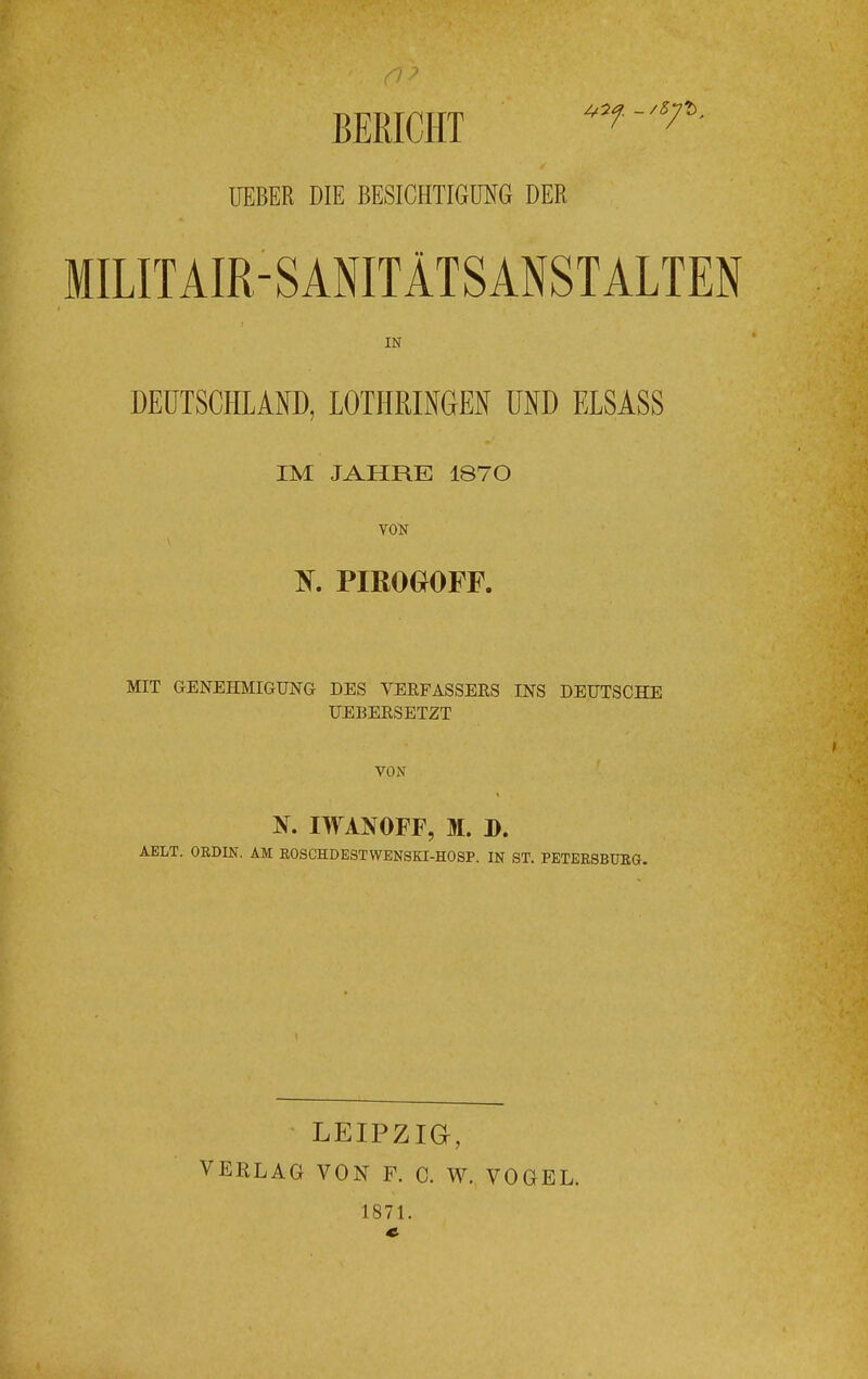 BERICHT UEBER DIE BESICHTIGUNG DER MILITAIR SANITÄTSANSTALTEN IN DEUTSCHLAND, LOTHRINGEN UND ELSASS IM JAHRE 1870 VON K PIBOGOFF. MIT GENEHMIGUNG DES VERFASSERS INS DEUTSCHE UEBERSETZT VON N. IWANOFF, M. D. ABLT. ORDIN, AM ROSCHDESTWENSKI-HOSP. IN ST. PETERSBURG. LEIPZIG, VERLAG VON F. C. W. VOGEL. 1871.