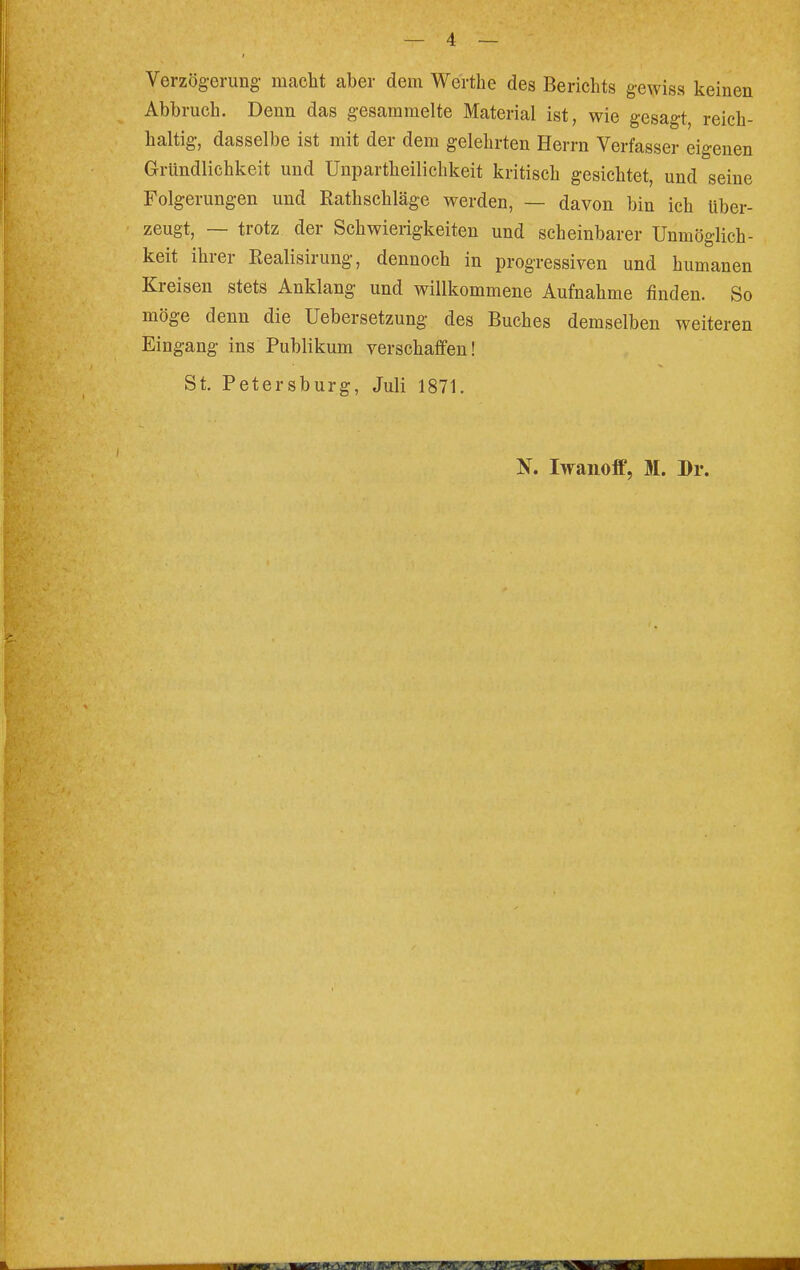 Verzögerung macht aber dem Werthe des Berichts gewiss keinen Abbruch. Denn das gesammelte Material ist, wie gesagt, reich- haltig, dasselbe ist mit der dem gelehrten Herrn Verfasser eigenen Gründlichkeit und Unparteilichkeit kritisch gesichtet, und seine Folgerungen und Rathschläge werden, — davon bin ich über- zeugt, — trotz der Schwierigkeiten und scheinbarer Unmöglich- keit ihrer Realisirung, dennoch in progressiven und humanen Kreisen stets Anklang und willkommene Aufnahme finden. So möge denn die Uebersetzung des Buches demselben weiteren Eingang ins Publikum verschaffen! St. Petersburg, Juli 1871. N. Iwanoff, M. Dr.