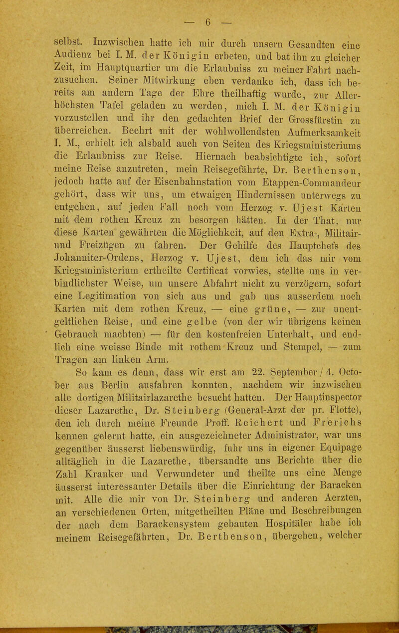 selbst. Inzwischen hatte ich mir durch unsern Gesandten eine Audienz bei I. M. der Königin erbeten, und bat ihn zu gleicher Zeit, im Hauptquartier um die Erlaubniss zu meiner Fahrt nach- zusuchen. Seiner Mitwirkung eben verdanke ich, dass ich be- reits am andern Tage der Ehre theilhaftig wurde, zur Aller- höchsten Tafel geladen zu werden, mich I. M. der Königin vorzustellen und ihr den gedachten Brief der Grossfürstin zu tiberreichen. Beehrt mit der wohlwollendsten Aufmerksamkeit I. M., erhielt ich alsbald auch von Seiten des Kriegsministeriums die Erlaubniss zur Reise. Hiernach beabsichtigte ich, sofort meine Reise anzutreten, mein Reisegefährte, Dr. Berthenson, jedoch hatte auf der Eisenbahnstation vom Etappen-Commandern- gehört, dass wir uns, um etwaigen Hindernissen unterwegs zu entgehen, auf jeden Fall noch vom Herzog v. Ujest Karten mit dem rothen Kreuz zu besorgen hätten. In der That, nur diese Karten gewährten die Möglichkeit, auf den Extra-, Militair- und Freizügen zu fahren. Der Gehilfe des Hauptchefs des Johanniter-Ordens, Herzog v. Ujest, dem ich das mir vom Kriegsministerium ertheilte Certificat vorwies, stellte uns in ver- bindlichster Weise, um unsere Abfahrt nicht zu verzögern, sofort eine Legitimation von sich aus und gab uns ausserdem noch Karten mit dem rothen Kreuz, — eine grüne, — zur unent- geltlichen Reise, und eine gelbe (von der wir übrigens keinen Gebrauch machten) — für den kostenfreien Unterhalt, und end- lich eine weisse Binde mit rothem Kreuz und Stempel, — zum Tragen am linken Arm. So kam es denn, dass wir erst am 22. September / 4. Octo- ber aus Berlin ausfahren konnten, nachdem wir inzwischen alle dortigen Militairlazarethe besucht hatten. Der Hauptinspector dieser Lazarethe, Dr. Steinberg (General-Arzt der pr. Flotte), den ich durch meine Freunde Proff. Reichert und Fr er ich s kennen gelernt hatte, ein ausgezeichneter Administrator, war uns gegenüber äusserst liebenswürdig, fuhr uns in eigener Equipage alltäglich in die Lazarethe, übersandte uns Berichte über die Zahl Kranker und Verwundeter und theilte uns eine Menge äusserst interessanter Details über die Einrichtung der Baracken mit. Alle die mir von Dr. Steinberg und anderen Aerzten, an verschiedenen Orten, mitgetheilten Pläne und Beschreibungen der nach dem Barackensystem gebauten Hospitäler habe ich meinem Reisegefährten, Dr. Berthenson, übergeben, welcher