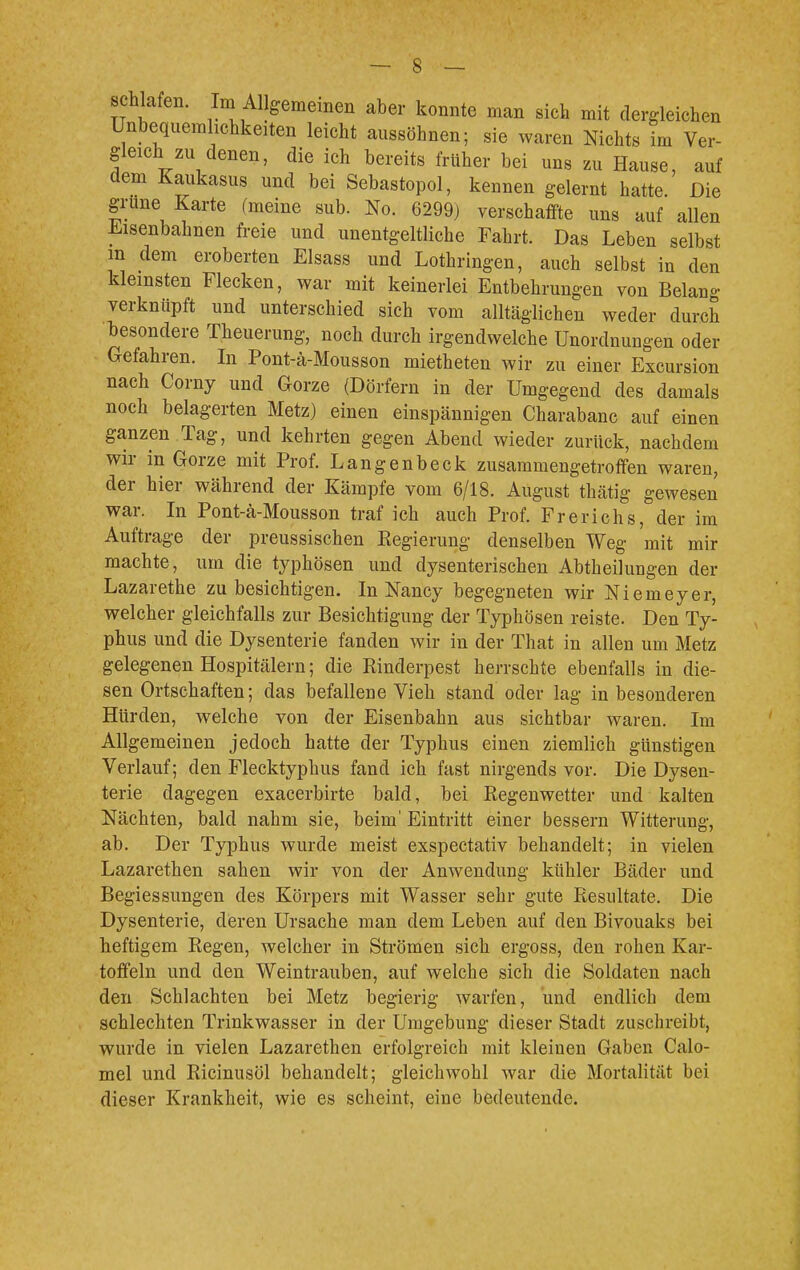 schlafen. ' Im Allgemeinen aber konnte man sich mit dergleichen Unbequemlichkeiten leicht aussöhnen; sie waren Nichts im Ver- gleich zu denen, die ich bereits früher bei uns zu Hause, auf dem Kaukasus und bei Sebastopol, kennen gelernt hatte. Die grüne Karte (meine sub. No. 6299) verschaffte uns auf allen Eisenbahnen freie und unentgeltliche Fahrt. Das Leben selbst in dem eroberten Elsass und Lothringen, auch selbst in den kleinsten Flecken, war mit keinerlei Entbehrungen von Belang verknüpft und unterschied sich vom alltäglichen weder durch besondere Theuerung, noch durch irgendwelche Unordnungen oder Gefahren. In Pont-ä-Mousson mietheten wir zu einer Excursion nach Corny und Gorze (Dörfern in der Umgegend des damals noch belagerten Metz) einen einspännigen Charabanc auf einen ganzen Tag, und kehrten gegen Abend wieder zurück, nachdem wir in Gorze mit Prof. Langenbeck zusammengetroffen waren, der hier während der Kämpfe vom 6/18. August thätig gewesen war. In Pont-ä-Mousson traf ich auch Prof. Frerichs, der im Auftrage der preussischen Regierung denselben Weg mit mir machte, um die typhösen und dysenterischen Abtheilungen der Lazarethe zu besichtigen. In Nancy begegneten wir Niemeyer, welcher gleichfalls zur Besichtigung der Typhösen reiste. Den Ty- phus und die Dysenterie fanden wir in der That in allen um Metz gelegenen Hospitälern; die Rinderpest herrschte ebenfalls in die- sen Ortschaften; das befallene Vieh stand oder lag in besonderen Hürden, welche von der Eisenbahn aus sichtbar waren. Im Allgemeinen jedoch hatte der Typhus einen ziemlich günstigen Verlauf; den Flecktyphus fand ich fast nirgends vor. Die Dysen- terie dagegen exacerbirte bald, bei Regenwetter und kalten Nächten, bald nahm sie, beim' Eintritt einer bessern Witterung, ab. Der Typhus wurde meist exspectativ behandelt; in vielen Lazarethen sahen wir von der Anwendung kühler Bäder und Begiessungen des Körpers mit Wasser sehr gute Resultate. Die Dysenterie, deren Ursache man dem Leben auf den Bivouaks bei heftigem Regen, welcher in Strömen sich ergoss, den rohen Kar- toffeln und den Weintrauben, auf welche sich die Soldaten nach den Schlachten bei Metz begierig warfen, und endlich dem schlechten Trinkwasser in der Umgebung dieser Stadt zuschreibt, wurde in vielen Lazarethen erfolgreich mit kleinen Gaben Calo- mel und Ricinusöl behandelt; gleichwohl war die Mortalität bei dieser Krankheit, wie es scheint, eine bedeutende.