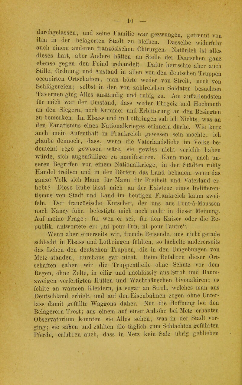 durchgelassen, und seine Familie war gezwungen, getrennt von ihm in der belagerten Stadt zu bleiben. Dasselbe widerfuhr auch einem anderen französischen Chirurgen. Natürlich ist alles dieses hart, aber Andere hätten an Stelle der Deutschen ganz ebenso gegen den Feind gehandelt. Dafür herrschte aber auch Stille, Ordnung und Anstand in allen von den deutscheu Truppen occupirten Ortschaften, man hörte weder von Streit, noch von Schlägereien; selbst in den von zahlreichen Soldaten besuchten Tavernen ging Alles anständig und ruhig zu. Am auffallendsten für micb war der Umstand, dass weder Ehrgeiz und Hochmuth an den Siegern, noch Kummer und Erbitterung an den Besiegten zu bemerken. Im Elsass und in Lothringen sah ich Nichts, was an den Fanatismus eines Nationalkrieges erinnern dürfte. Wie kurz auch mein Aufenthalt in Frankreich gewesen sein mochte, ich glaube dennoch, dass, wenn die Vaterlandsliebe im Volke be- deutend rege gewesen wäre, sie gewiss nicht verfehlt haben würde, sich augenfälliger zu manifestiren. Kann man, nach un- seren Begriffen von einem Nationalkriege, in den Städten ruhig Handel treiben und in den Dörfern das Land bebauen, wenn das ganze Volk sich Mann für Mann für Freiheit und Vaterland er- hebt? Diese Ruhe lässt mich an der Existenz eines Indifferen- tismus von Stadt und Land im heutigen Frankreich kaum zwei- feln. Der französische Kutscher, der uns aus Pont-ä-Mousson nach Nancy fuhr, befestigte mich noch mehr in dieser Meinung. Auf meine Frage: für wen er sei, für den Kaiser oder die Re- publik, antwortete er: „ni pour Fun, ni pour l'autre. Wenn aber einerseits wir, fremde Reisende, uns nicht gerade schlecht in Elsass und Lothringen fühlten, so lächelte andererseits das Leben den deutschen Truppen, die in den Umgebungen von Metz standen, durchaus gar nicht. Beim Befahren dieser Ort- schaften sahen wir die Truppentheile ohne Schutz vor dem Regen, ohne Zelte, in eilig und nachlässig aus Stroh und Baum- zweigen verfertigten Hütten und Wachthäuschen bivouakiren; es fehlte an warmen Kleidern, ja sogar an Stroh, welches man aus Deutschland erhielt, und auf den Eisenbahnen zogen ohne Unter- lass damit gefüllte Waggons daher. Nur die Hoffnung bot den Belagerern Trost; aus einem auf einer Anhöhe bei Metz erbauten Observatorium konnten sie Alles sehen, was in der Stadt vor- ging; sie sahen und zählten die täglich zum Schlachten geführten Pferde, erfuhren auch, dass in Metz kein Salz übrig geblieben