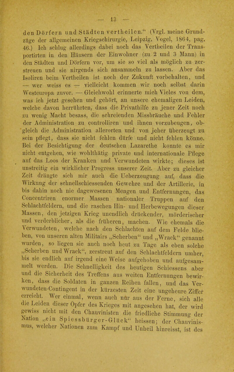 den Dörfern und Städten vertheilen. (Vrgl. meine Grund- züge der allgemeinen Kriegschirurgie, Leipzig, Vogel, 1864, pag. 46.) Ich schlug allerdings dabei noch das Vertheilen der Trans- portirten in den Häusern der Einwohner (zu 2 und 3 Mann) in den Städten und Dörfern vor, um sie so viel als möglich zu zer- streuen und sie nirgends sich ansammeln zu lassen. Aber das Isoliren beim Vertheilen ist noch der Zukunft vorbehalten, und — wer weiss es — vielleicht kommen wir noch selbst darin Westeuropa zuvor. — Gleichwohl erinnerte mich Vieles von dem, was ich jetzt gesehen und gehört, an unsere ehemaligen Leiden, welche davon herrührten, dass die Privathilfe zu jener Zeit noch zu wenig Macht besass, die schreienden Missbräuche und Fehler der Administration zu controlliren und ihnen vorzubeugen, ob- gleich die Administration allerorten und von jeher überzeugt zu sein pflegt, dass sie nicht fehlen dürfe und nicht fehlen könne. Bei der Besichtigung der deutschen Lazarethe konnte es mir nicht entgehen, wie wohlthätig private und internationale Pflege auf das Loos der Kranken und Verwundeten wirkte; dieses ist unstreitig ein wirklicher Progress unserer Zeit. Aber zu gleicher Zeit drängte sich mir auch die Ueberzeugung auf, dass die Wirkung der schnellschiessenden Gewehre und der Artillerie, in bis dahin noch nie dagewesenen Mengen und Entfernungen, das Concentriren enormer Massen nationaler Truppen auf den Schlachtfeldern, und die raschen Hin- und Herbewegungen dieser Massen, den jetzigen Krieg unendlich drückender, mörderischer und verderblicher, als die früheren, machen. Wie ehemals die Verwundeten, welche nach den Schlachten auf dem Felde blie- ben, von unseren alten Militairs „Scherben und „Wrack genannt wurden, so liegen sie auch noch heut zu Tage als eben solche „Scherben und Wrack, zerstreut auf den Schlachtfeldern umher, bis sie endlich auf irgend eine Weise aufgehoben und aufgesam- melt werden. Die Schnelligkeit des heutigen Schiessens aber und die Sicherheit des Treffens aus weiten Entfernungen bewir- ken, dass die Soldaten in ganzen Keinen fallen, und das Ver- wundeten-Contingent in der kürzesten Zeit eine ungeheure Ziffer erreicht. Wer einmal, wenn auch nur aus der Ferne, sich alle die Leiden dieser Opfer des Krieges mit angesehen hat, der wird gewiss nicht mit den Chauvinisten die friedliche Stimmung der Nation „ein SpiessMrger-Glück« heissen; der Chauvinis- mus, welcher Nationen zum Kampf und Unheil hinreisst, ist des