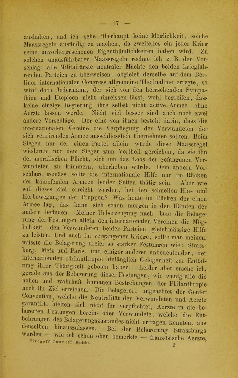 aushalten, und ich sehe überhaupt keine Möglichkeit, solche Maassregeln ausfindig zu machen, da zweifellos ein jeder Krieg seine unvorhergesehenen Eigenthümlichkeiten haben wird. Zu solchen unausführbaren Maassregeln rechne ich z. B. den Vor- schlag, alle Militairärzte neutraler Mächte den beiden kriegfüh- renden Parteien zu überweisen; obgleich derselbe auf dem Ber- liner internationalen Congress allgemeine Theilnahme erregte, so wird doch Jedermann, der sich von den herrschenden Sympa- thien und Utopieen nicht hinreissen lässt, wohl begreifen, dass keine einzige Regierung ihre selbst nicht active Armee ohne Aerzte lassen werde. Nicht viel besser sind auch noch zwei andere Vorschläge. Der eine von ihnen besteht darin, dass die internationalen Vereine die Verpflegung der Verwundeten der sich retirirenden Armee ausschliesslich übernehmen sollten. Beim Siegen nur der einen Partei allein würde diese Maassregel wiederum nur dem Sieger zum Vortheil gereichen, da sie ihn der moralischen Pflicht, sich um das Loos der gefangenen Ver- wundeten zu kümmern, überheben würde. Dem andern Vor- schlage gemäss sollte die internationale Hilfe nur im Rücken der kämpfenden Armeen beider Seiten thätig sein. Aber wie soll dieses Ziel erreicht werden, bei den schnellen Hin- und Herbewegüngen der Truppen? Was heute im Rücken der einen Armee lag, das kann sich schon morgen in den Händen der andern befinden. Meiner Ueberzeugung nach böte die Belage- rung der Festungen allein den internationalen Vereinen die Mög- lichkeit, den Verwundeten beider Parteien gleichmässige Hilfe zu leisten. Und auch im vergangenen Kriege, sollte man meinen, müsste die Belagerung dreier so starker Festungen wie: Strass- burg, Metz und Paris, und einiger anderer unbedeutender, der internationalen Philanthropie hinlänglich Gelegenheit zur Entfal- tung ihrer Thätigkeit geboten haben. Leider aber ersehe ich, gerade aus der Belagerung dieser Festungen, wie wenig alle die hohen und wahrhaft humanen Bestrebungen der Philanthropie noch ihr Ziel erreichen. Die Belagerer, ungeachtet der Genfer Convention, welche die Neutralität der Verwundeten und Aerzte garantirt, hielten sich nicht für verpflichtet, Aerzte in die be- agerten Festungen herein- oder Verwundete, welche die Ent- behrungen des Belagerungszustandes nicht ertragen konnten, aus denselben hinauszulassen. Bei der Belagerung Strasburgs wurden - wie ich schon oben bemerkte - französische Aerzte, Firogoff-Iwanoff, Bericht o