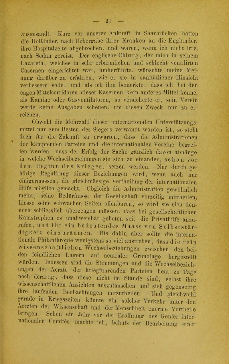 ausgesandt. Kurz vor unserer Ankunft in Saarbrücken hatten die Holländer, nach Uebergabe ihrer Kranken an die Engländer, ihre Hospitalzelte abgebrochen, und waren, wenn ich nicht irre, nach Sedan gereist. Der englische Chirurg, der mich in seinem Lazareth, welches in sehr erbärmlichen und schlecht ventilirten Casernen eingerichtet war, umherführte, wünschte meine Mei- nung darüber zu erfahren, wie er sie in sanitätlicber Hinsicht verbessern solle, und als ich ihm bemerkte, dass ich bei den engen Mittelcorridoren dieser Kasernen kein anderes Mittel kenne, als Kamine oder Gasventilatoren, so versicherte er, sein Verein werde keine Ausgaben scheuen, um diesen Zweck nur zu er- reichen. Obwohl die Mehrzahl dieser internationalen Unterstützungs- mittel nur zum Besten des Siegers verwandt worden ist, so steht doch für die Zukunft zu erwarten, dass die Administrationen der kämpfenden Parteien und die internationalen Vereine begrei- fen werden, dass der Erfolg der Sache gänzlich davon abhänge in welche Wechselbeziehungen sie sich zu einander, schon vor dem Beginn des Krieges, setzen werden. Nur durch ge- hörige Kegulirung dieser Beziehungen wird, wenn auch nur einigermassen, die gleichmässige Vertheilung der internationalen Hilfe möglich gemacht. Obgleich die Administration gewöhnlich meint, seine Bedürfnisse der Gesellschaft vorzeitig mittheilen, hiesse seine schwachen Seiten offenbaren, so wird sie sich den- noch schliesslich überzeugen müssen, dass bei gesellschaftlichen Katastrophen es unabweisbar geboten sei, die Privathilfe anzu- rufen, und ihr ein bedeutendes Maass von Selbststän- digkeit einzuräumen. Bis dahin aber sollte die interna- tionale Philanthropie wenigstens so viel anstreben, dass die rein wissenschaftlichen Wechselbeziehungen zwischen den bei- den feindlichen Lagern auf neutraler Grundlage hergestellt würden. Indessen sind die Stimmungen und die Wechselbezieh- ungen der Aerzte der kriegführenden Parteien heut zu Tage noch derartig, dass diese nicht im Stande sind, selbst ihre wissenschaftlichen Ansichten auszutauschen und sich gegenseitig ihre laufenden Beobachtungen mitzutheilen. Und gleichwohl gerade in Kriegszeiten könnte ein solcher Verkehr unter den Aerzten der Wissenschaft und der Menschheit enorme Vortheile bringen. Schon ein Jahr vor der Eröffnung des Genfer inter- nationalen Comites machte ich, behufs der Bearbeituno. einer