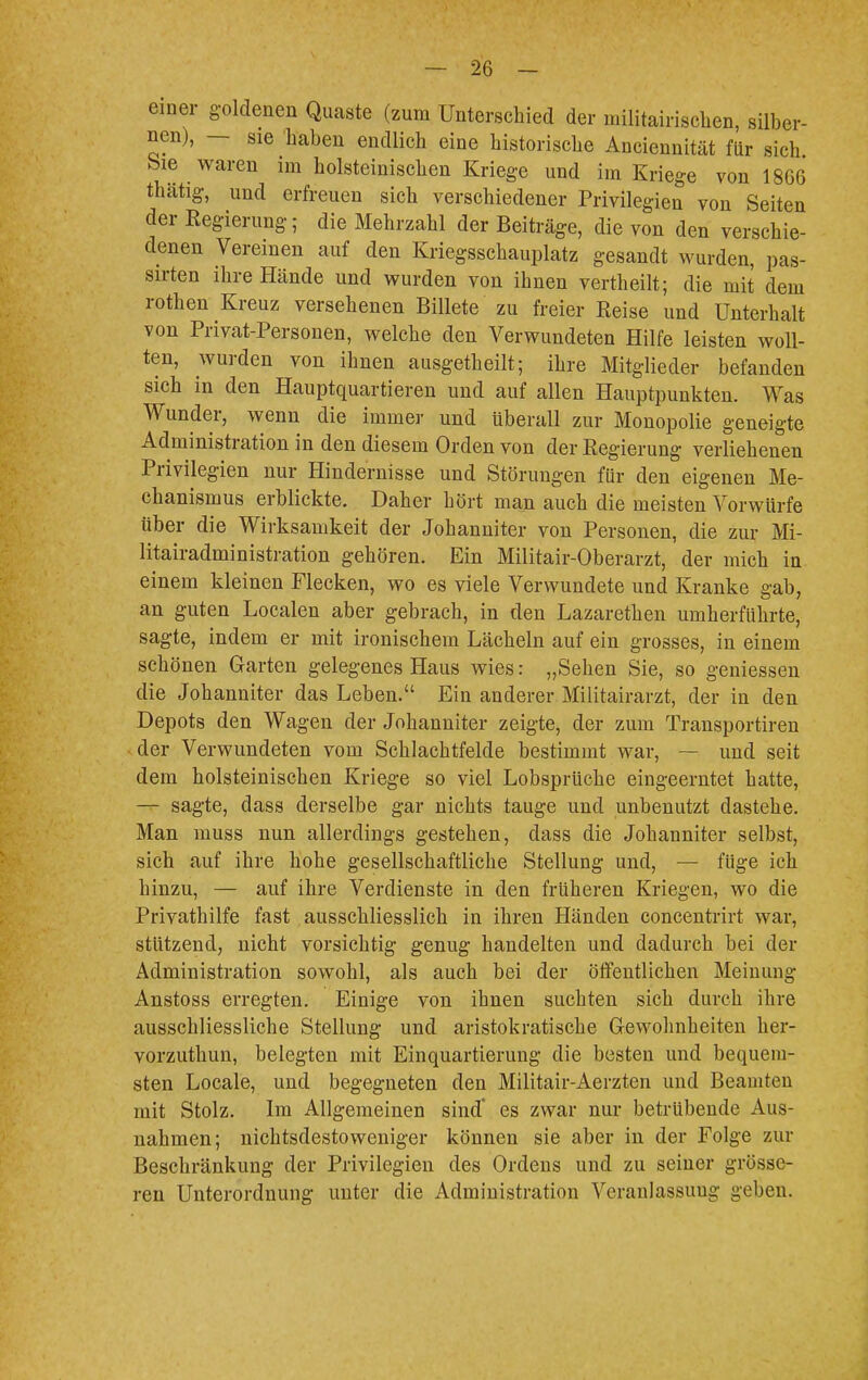 einer goldenen Quaste (zum Unterschied der militärischen, silber- nen), — sie haben endlich eine historische Anciennität für sich bie waren im holsteinischen Kriege und im Kriege von 18G6 thätig, und erfreuen sich verschiedener Privilegien von Seiten der Regierung; die Mehrzahl der Beiträge, die von den verschie- denen Vereinen auf den Kriegsschauplatz gesandt wurden, pas- sirten ihre Hände und wurden von ihnen vertheilt; die mit dem rothen Kreuz versehenen Billete zu freier Reise und Unterhalt von Privat-Personen, welche den Verwundeten Hilfe leisten woll- ten, wurden von ihnen ausgetheilt; ihre Mitglieder befanden sich in den Hauptquartieren und auf allen Hauptpunkten. Was Wunder, wenn die immer und tiberall zur Monopolie geneigte Administration in den diesem Orden von der Regierung verliehenen Privilegien nur Hindernisse und Störungen für den eigenen Me- chanismus erblickte. Daher hört man auch die meisten Vorwürfe über die Wirksamkeit der Johanniter von Personen, die zur Mi- litairadministration gehören. Ein Militair-Oberarzt, der mich in einem kleinen Flecken, wo es viele Verwundete und Kranke gab, an guten Localen aber gebrach, in den Lazarethen umherführte, sagte, indem er mit ironischem Lächeln auf ein grosses, in einem schönen Garten gelegenes Haus wies: „Sehen Sie, so geniessen die Johanniter das Leben. Ein anderer Militairarzt, der in den Depots den Wagen der Johanniter zeigte, der zum Transportiren der Verwundeten vom Schlachtfelde bestimmt war, — und seit dem holsteinischen Kriege so viel Lobsprüche eingeerntet hatte, — sagte, dass derselbe gar nichts tauge und unbenutzt dastehe. Man muss nun allerdings gestehen, dass die Johanniter selbst, sich auf ihre hohe gesellschaftliche Stellung und, — füge ich hinzu, — auf ihre Verdienste in den früheren Kriegen, wo die Privathilfe fast ausschliesslich in ihren Händen concentrirt war, stützend, nicht vorsichtig genug handelten und dadurch bei der Administration sowohl, als auch bei der öffentlichen Meinung Anstoss erregten. Einige von ihnen suchten sich durch ihre ausschliessliche Stellung und aristokratische Gewohnheiten ker- vorzuthun, belegten mit Einquartierung die besten und bequem- sten Locale, und begegneten den Militair-Aerzten und Beamten mit Stolz. Im Allgemeinen sind' es zwar nur betrübende Aus- nahmen; nichtsdestoweniger können sie aber in der Folge zur Beschränkung der Privilegien des Ordens und zu seiner grösse- ren Unterordnung unter die Administration Veranlassung geben.