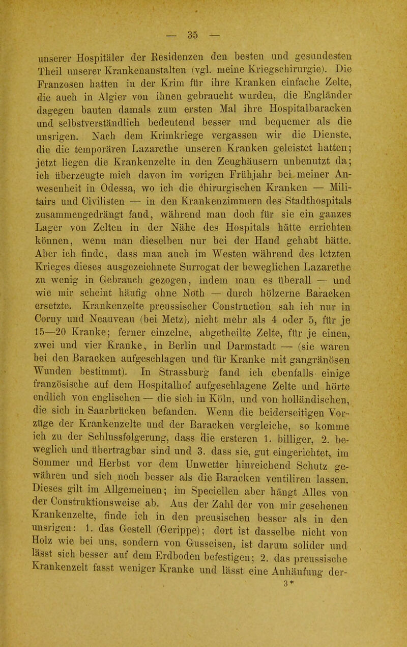 unserer Hospitäler der Residenzen den besten und gesundesten Theil unserer Krankenanstalten (vgl. meine Kriegschirurgie). Die Franzosen hatten in der Krim für ihre Kranken einfache Zelte, die auch in Algier von ihnen gebraucht wurden, die Engländer dagegen bauten damals zum ersten Mal ihre Hospitalbaracken und selbstverständlich bedeutend besser und bequemer als die unsrigen. Nach dem Krimkriege vergassen wir die Dienste, die die temporären Lazarethe unseren Kranken geleistet hatten; jetzt liegen die Krankenzelte in den Zeughäusern unbenutzt da; ich überzeugte mich davon im vorigen Frühjahr bei meiner An- wesenheit in Odessa, wo ich die Chirurgischen Kranken — Mili- tairs und Civilisten — in den Krankenzimmern des Stadthospitals zusammengedrängt fand, während man doch für sie ein ganzes Lager von Zelten in der Nähe des Hospitals hätte errichten können, wenn man dieselben nur bei der Hand gehabt hätte. Aber ich finde, dass man auch im Westen während des letzten Krieges dieses ausgezeichnete Surrogat der beweglichen Lazarethe zu wenig in Gebrauch gezogen, indem man es überall — und wie mir scheint häufig ohne Nöth — durch hölzerne Baracken ersetzte. Krankenzelte preussischer Construction sah ich nur in Corny und Neauveau (bei Metz), nicht mehr als 4 oder 5, für je 15—20 Kranke; ferner einzelne, abgetheilte Zelte, für je einen, zwei und vier Kranke, in Berlin und Darmstadt — (sie waren bei den Baracken aufgeschlagen und für Kranke mit gangränösen Wunden bestimmt). In Strassburg fand ich ebenfalls einige französische auf dem Hospitalhof aufgeschlagene Zelte und hörte endlich von englischen — die sich in Köln, und von holländischen, die sich in Saarbrücken befanden. Wenn die beiderseitigen Vor- züge der Krankenzelte und der Baracken vergleiche, so komme ich zu der Schlussfolgerung, dass Üie ersteren 1. billiger, 2. be- weglich und übertragbar sind und 3. dass sie, gut eingerichtet, im Sommer und Herbst vor dem Unwetter hinreichend Schutz ge- währen und sich , noch besser als die Baracken ventiliren lassen. Dieses gilt im Allgemeinen; im Speciellen aber hängt Alles von der Construktionsweise ab. Aus der Zahl der von mir gesehenen Krankenzelte, finde ich in den preusischen besser als in den unsrigen: 1. das Gestell (Gerippe); dort ist dasselbe nicht von Holz wie bei uns, sondern von Gusseisen, ist darum solider und lässt sich besser auf dem Erdboden befestigen; 2. das preussische Krankenzelt fasst weniger Kranke und lässt eine Anhäufung der- 3*