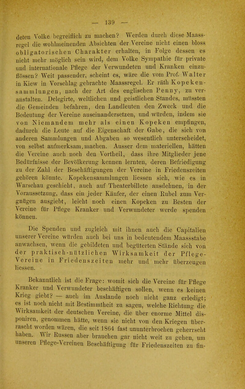 deten Volke begreiflich zu machen? Werden durch diese Maass- rcgel die wohlmeinenden Absichten der Vereine nicht einen bloss obligatorischen Charakter erhalten, in Folge dessen es nicht mehr möglich sein wird, dem Volke Sympathie für private und internationale Pflege der Verwundeten und Kranken einzu- flössen? Weit passender, scheint es, wäre die vom Prof. Walter in Kiew in Vorschlag gebrachte Maassregel. Er räth Kopeken- sam m hingen, nach der Art des englischen Penny, zu ver- anstalten. Delegirte, weltlichen und geistlichen Standes, müssten die Gemeinden befahren, den Landleuten den Zweck und die Bedeutimg der Vereine auseinandersetzen, und würden, indem sie von Niemandem mehr als einen Kopeken empfingen, dadurch die Leute auf die Eigenschaft der Gabe, die sich von anderen Sammlungen und Abgaben so wesentlich unterscheidet, von selbst aufmerksam.machen. Ausser dem materiellen, hätten die Vereine auch noch den Vortheil, dass ihre Mitglieder jene Bedürfnisse der Bevölkerung kennen lernten, deren Befriedigung zu der Zahl der Beschäftigungen der Vereine in Friedenszeiten gehören könnte. Kopekensammlungen Hessen sich, wie es in Warschau geschieht, auch auf Theaterbillete ausdehnen, in der Voraussetzung, dass ein jeder Käufer, der einen Rubel zum Ver- gnügen ausgiebt, leicht noch einen Kopeken zu Besten der Vereine für Pflege Kranker und Verwundeter werde spenden können. Die Spenden und zugleich mit ihnen auch die Capitalien unserer Vereine würden auch bei uns in bedeutendem Maassstabe anwachsen, wenn die gebildeten und begüterten Stände sich von der praktisch-nützlichen Wirksamkeit der Pflege- Vereine in Friedenszeiten mehr und mehr überzeugen Hessen. Bekanntlich ist die Frage: womit sich die Vereine für Pflege Kranker und Verwundeter beschäftigen sollen, wenn es keinen Krieg giebt? — auch im Auslande noch nicht ganz erledigt; es ist noch nicht mit Bestimmtheit zu sagen, welche Richtung die Wirksamkeit der deutschen Vereine, die über enorme Mittel dis- poniren, genommen hätte, wenn sie nicht von den Kriegen über- rascht worden wären, die seit 1864 fast ununterbrochen geherrscht haben. Wir Russen aber brauchen gar nicht weit zu gehen, um unseren Pflege-Vereinen Beschäftigung für Friedenszeiten zu flu-