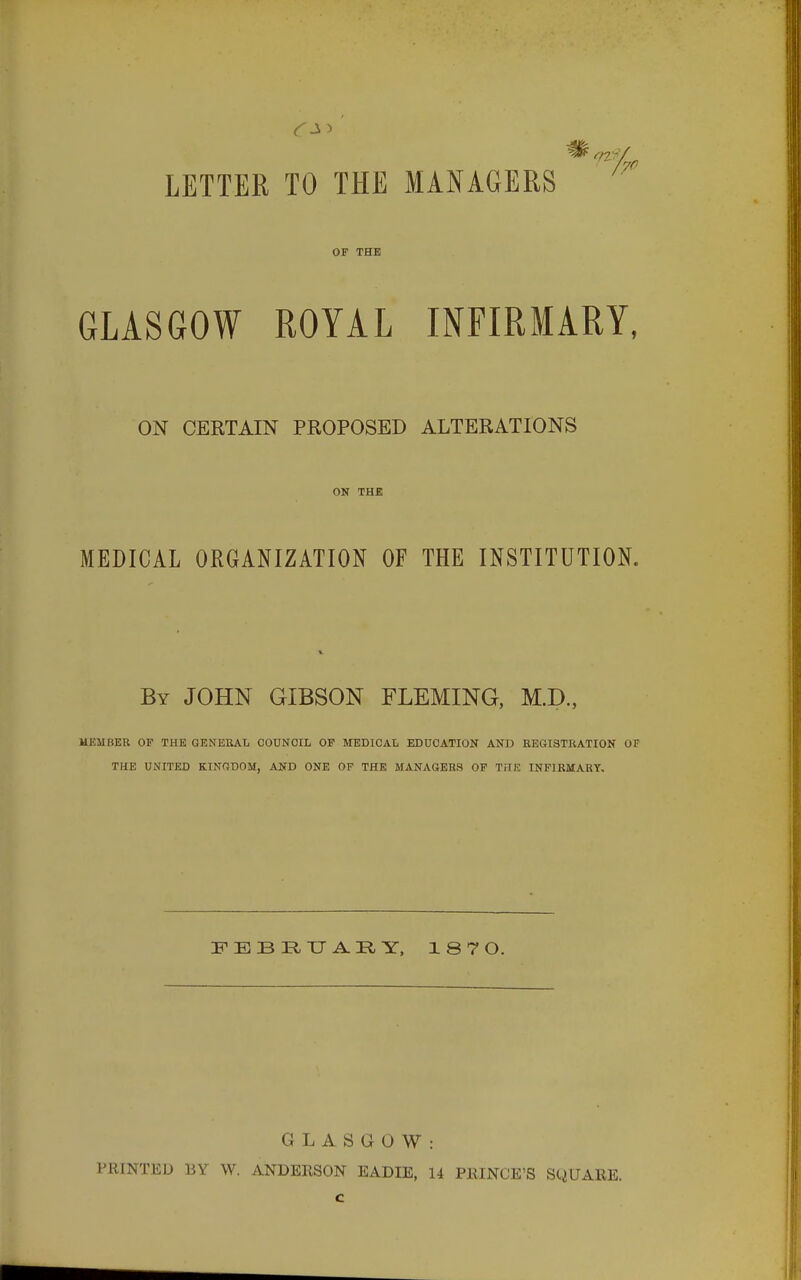 LETTER TO THE MANAGERS /70 OF THE GLASGOW ROYAL INFIRMARY, ON CERTAIN PROPOSED ALTERATIONS ON THE MEDICAL ORGANIZATION OF THE INSTITUTION. By JOHN GIBSON FLEMING, M.D., MEMBER OF THE GENERAL COUNCIL OF MEDICAL EDUCATION AND REGISTRATION 01 THE UNITED KINGDOM, AND ONE OF THE MANAGERS OF THE INFIRMARY. FEBEUAEY, 187 O. GLASGOW: PRINTED BY W. ANDERSON EADIE, 14 PRINCE'S SQUARE.