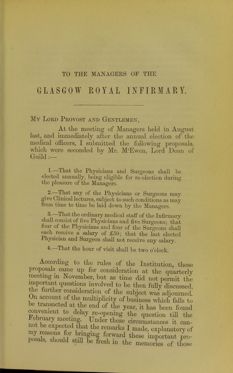 TO THE MANAGERS OF THE GLASGOW ROYAL INFIRMARY. My Lord Provost and Gentlemen, At the meeting of Managers held in August last, and immediately after the annual election of the medical officers, I submitted the following proposals, which were seconded by Mr. M'Ewen, Lord Dean of Guild :— 1-—That the Physicians and Surgeons shall he elected annually, being eligible for re-election during the pleasure of the Managers. . 2.—That any of the Physicians or Surgeons may give Clinical lectures, subject to such conditions as may from time to time be laid down by the Managers. 3-—That the ordinary medical staff of the Infirmary shall consist of five Physicians and five Surgeons; that four of the Physicians and four of the Surgeons shall each receive a salary of £50; that the last elected Physician and Surgeon shall not receive any salary. 4.—That the hour of visit shall be two o'clock. According to the rules of the Institution, these proposals came up for consideration at the quarterly meeting in November, but as time did not permit the important questions involved to be then fully discussed, the further consideration of the subject was adjourned. On account of the multiplicity of business which falls to be transacted at the end of the year, it has been found convenient to delay re-opening the question till the Februaiy meetmg Under these circumstances it can- not be expected that the remarks I made, explanatory of Do7sak T t JET? f°.rWard these ^portant pro- posals, should still be fresh in the memories of those